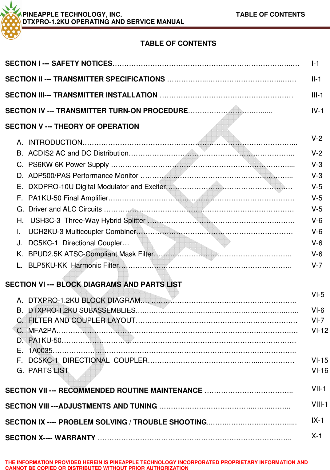 PINEAPPLE TECHNOLOGY, INC.                                                              TABLE OF CONTENTS DTXPRO-1.2KU OPERATING AND SERVICE MANUAL  THE INFORMATION PROVIDED HEREIN IS PINEAPPLE TECHNOLOGY INCORPORATED PROPRIETARY INFORMATION AND CANNOT BE COPIED OR DISTRIBUTED WITHOUT PRIOR AUTHORIZATION  TABLE OF CONTENTS  SECTION I --- SAFETY NOTICES…………………………………………………………………..…  I-1 SECTION II --- TRANSMITTER SPECIFICATIONS ……………...…………………………..……  II-1 SECTION III--- TRANSMITTER INSTALLATION …………………………………………………  III-1 SECTION IV --- TRANSMITTER TURN-ON PROCEDURE……………………….…......  IV-1 SECTION V --- THEORY OF OPERATION    A.  INTRODUCTION………………………………………………………………………………..  V-2 B.  ACDIS2 AC and DC Distribution……………………………………………………………..  V-2 C.  PS6KW 6K Power Supply …………………………………………………………………....  V-3 D.  ADP500/PAS Performance Monitor …………….………………………………..………...  V-3 E.  DXDPRO-10U Digital Modulator and Exciter………………………………………………  V-5 F.  PA1KU-50 Final Amplifier….………..……………….……………………………………….  V-5 G.  Driver and ALC Circuits ………………………………………………………………………  V-5 H.   USH3C-3  Three-Way Hybrid Splitter ……………………………………………….……..  V-6 I.  UCH2KU-3 Multicoupler Combiner……………………….…………………………………  V-6 J.  DC5KC-1  Directional Coupler…  V-6 K.  BPUD2.5K ATSC-Compliant Mask Filter…………………………………………………..  V-6 L.  BLP5KU-KK  Harmonic Filter……………………………………………………….……….  V-7    SECTION Vl --- BLOCK DIAGRAMS AND PARTS LIST    A.  DTXPRO-1.2KU BLOCK DIAGRAM…. ……………………………………………………..  VI-5 B. DTXPRO-1.2KU SUBASSEMBLIES………………………………………………………….…… VI-6 C.  FILTER AND COUPLER LAYOUT……………………………………………………………  VI-7 C.  MFA2PA……………………………………………………………………………………….…  VI-12 D.  PA1KU-50……………………………………………………………………………………….  E.  1A0035…………………………………………………………………………………………..   F.  DC5KC-1  DIRECTIONAL  COUPLER………………………………………...……………  VI-15 G.  PARTS LIST  VI-16   SECTION VII --- RECOMMENDED ROUTINE MAINTENANCE ………………………………..  VII-1 SECTION VIII ---ADJUSTMENTS AND TUNING …………………………………..……..……..  VIII-1 SECTION IX ---- PROBLEM SOLVING / TROUBLE SHOOTING...…….…….…….…………....  IX-1 SECTION X---- WARRANTY ……………………………………………………………………….. X-1 