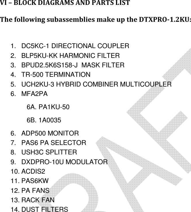     VI – BLOCK DIAGRAMS AND PARTS LIST  The following subassemblies make up the DTXPRO-1.2KU:   1.  DC5KC-1 DIRECTIONAL COUPLER 2.  BLP5KU-KK HARMONIC FILTER 3.  BPUD2.5K6S158-J  MASK FILTER 4.  TR-500 TERMINATION 5.  UCH2KU-3 HYBRID COMBINER MULTICOUPLER 6.  MFA2PA 6A. PA1KU-50 6B. 1A0035 6.  ADP500 MONITOR 7.  PAS6 PA SELECTOR 8.  USH3C SPLITTER 9.  DXDPRO-10U MODULATOR 10. ACDIS2 11. PAS6KW 12. PA FANS 13. RACK FAN 14. DUST FILTERS      