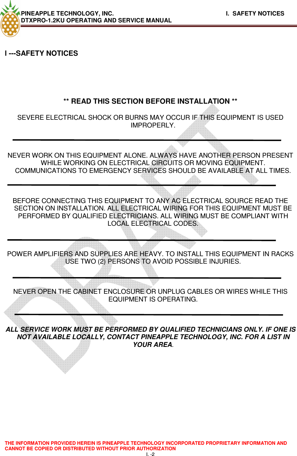 PINEAPPLE TECHNOLOGY, INC.                                                              I.  SAFETY NOTICES DTXPRO-1.2KU OPERATING AND SERVICE MANUAL  THE INFORMATION PROVIDED HEREIN IS PINEAPPLE TECHNOLOGY INCORPORATED PROPRIETARY INFORMATION AND CANNOT BE COPIED OR DISTRIBUTED WITHOUT PRIOR AUTHORIZATION I. -2  l ---SAFETY NOTICES       ** READ THIS SECTION BEFORE INSTALLATION **  SEVERE ELECTRICAL SHOCK OR BURNS MAY OCCUR IF THIS EQUIPMENT IS USED IMPROPERLY.    NEVER WORK ON THIS EQUIPMENT ALONE. ALWAYS HAVE ANOTHER PERSON PRESENT WHILE WORKING ON ELECTRICAL CIRCUITS OR MOVING EQUIPMENT. COMMUNICATIONS TO EMERGENCY SERVICES SHOULD BE AVAILABLE AT ALL TIMES.    BEFORE CONNECTING THIS EQUIPMENT TO ANY AC ELECTRICAL SOURCE READ THE SECTION ON INSTALLATION. ALL ELECTRICAL WIRING FOR THIS EQUIPMENT MUST BE PERFORMED BY QUALIFIED ELECTRICIANS. ALL WIRING MUST BE COMPLIANT WITH LOCAL ELECTRICAL CODES.    POWER AMPLIFIERS AND SUPPLIES ARE HEAVY. TO INSTALL THIS EQUIPMENT IN RACKS USE TWO (2) PERSONS TO AVOID POSSIBLE INJURIES.    NEVER OPEN THE CABINET ENCLOSURE OR UNPLUG CABLES OR WIRES WHILE THIS EQUIPMENT IS OPERATING.    ALL SERVICE WORK MUST BE PERFORMED BY QUALIFIED TECHNICIANS ONLY. IF ONE IS NOT AVAILABLE LOCALLY, CONTACT PINEAPPLE TECHNOLOGY, INC. FOR A LIST IN YOUR AREA.          