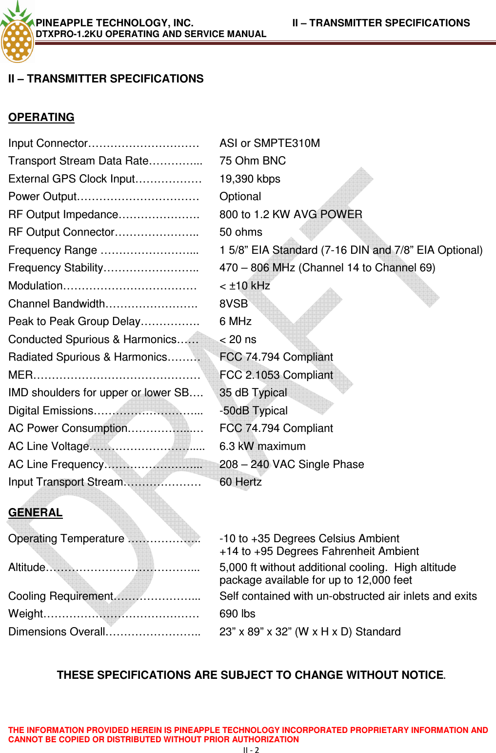 PINEAPPLE TECHNOLOGY, INC.                                   II – TRANSMITTER SPECIFICATIONS DTXPRO-1.2KU OPERATING AND SERVICE MANUAL    THE INFORMATION PROVIDED HEREIN IS PINEAPPLE TECHNOLOGY INCORPORATED PROPRIETARY INFORMATION AND CANNOT BE COPIED OR DISTRIBUTED WITHOUT PRIOR AUTHORIZATION II - 2  II – TRANSMITTER SPECIFICATIONS   OPERATING  Input Connector…………………………  ASI or SMPTE310M Transport Stream Data Rate…………...  75 Ohm BNC External GPS Clock Input………………  19,390 kbps Power Output……………………………  Optional RF Output Impedance………………….  800 to 1.2 KW AVG POWER  RF Output Connector…………………..  50 ohms Frequency Range ……………………...  1 5/8” EIA Standard (7-16 DIN and 7/8” EIA Optional) Frequency Stability……………………..  470 – 806 MHz (Channel 14 to Channel 69) Modulation………………………………  &lt; ±10 kHz Channel Bandwidth…………………….  8VSB Peak to Peak Group Delay…………….  6 MHz Conducted Spurious &amp; Harmonics……   &lt; 20 ns Radiated Spurious &amp; Harmonics………  FCC 74.794 Compliant MER………………………………………  FCC 2.1053 Compliant IMD shoulders for upper or lower SB….  35 dB Typical Digital Emissions………………………...  -50dB Typical AC Power Consumption……………...…  FCC 74.794 Compliant AC Line Voltage……………………….....  6.3 kW maximum AC Line Frequency……………………...  208 – 240 VAC Single Phase Input Transport Stream…………………  60 Hertz   GENERAL  Operating Temperature ………………..  -10 to +35 Degrees Celsius Ambient                           +14 to +95 Degrees Fahrenheit Ambient Altitude…………………………………...  5,000 ft without additional cooling.  High altitude package available for up to 12,000 feet Cooling Requirement…………………...  Self contained with un-obstructed air inlets and exits Weight……………………………………  690 lbs Dimensions Overall……………………..  23” x 89” x 32” (W x H x D) Standard   THESE SPECIFICATIONS ARE SUBJECT TO CHANGE WITHOUT NOTICE.  