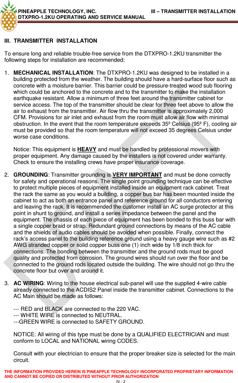 PINEAPPLE TECHNOLOGY, INC.                                       III – TRANSMITTER INSTALLATION DTXPRO-1.2KU OPERATING AND SERVICE MANUAL  THE INFORMATION PROVIDED HEREIN IS PINEAPPLE TECHNOLOGY INCORPORATED PROPRIETARY INFORMATION AND CANNOT BE COPIED OR DISTRIBUTED WITHOUT PRIOR AUTHORIZATION III - 2   III.  TRANSMITTER  INSTALLATION   To ensure long and reliable trouble-free service from the DTXPRO-1.2KU transmitter the following steps for installation are recommended:   1.  MECHANICAL INSTALLATION: The DTXPRO-1.2KU was designed to be installed in a building protected from the weather. The building should have a hard-surface floor such as concrete with a moisture barrier. This barrier could be pressure-treated wood sub flooring which could be anchored to the concrete and to the transmitter to make the installation earthquake resistant. Allow a minimum of three feet around the transmitter cabinet for service access. The top of the transmitter should be clear for three feet above to allow the air to exhaust from the transmitter. Air flow thru the transmitter is approximately 2,000 CFM. Provisions for air inlet and exhaust from the room must allow air flow with minimal obstruction. In the event that the room temperature exceeds 35º Celsius (95º F), cooling air must be provided so that the room temperature will not exceed 35 degrees Celsius under worse case conditions.   Notice: This equipment is HEAVY and must be handled by professional movers with proper equipment. Any damage caused by the installers is not covered under warranty. Check to ensure the installing crews have proper insurance coverage.  2.  GROUNDING: Transmitter grounding is VERY IMPORTANT and must be done correctly for safety and operational reasons. The single point grounding technique can be effective to protect multiple pieces of equipment installed inside an equipment rack cabinet. Treat the rack the same as you would a building, a copper bus bar has been mounted inside the cabinet to act as both an entrance panel and reference ground for all conductors entering and leaving the rack. It is recommended the customer install an AC surge protector at this point in shunt to ground, and install a series impedance between the panel and the equipment. The chassis of each piece of equipment has been bonded to this buss bar with a single copper braid or strap. Redundant ground connections by means of the AC cable and the shields of audio cables should be avoided when possible. Finally, connect the rack’s access panel to the building reference ground using a heavy gauge wire such as #2 AWG stranded copper or solid copper buss one (1) inch wide by 1/8 inch thick for connections. The bonding between the transmitter and the ground rods must be good quality and protected from corrosion. The ground wires should run over the floor and be connected to the ground rods located outside the building. The wire should not go thru the concrete floor but over and around it.   3.  AC WIRING: Wiring to the house electrical sub-panel will use the supplied 4-wire cable already connected to the ACDIS2 Panel inside the transmitter cabinet. Connections to the AC Main should be made as follows:   --- RED and BLACK are connected to the 220 VAC.  --- WHITE WIRE is connected to NEUTRAL.  ---GREEN WIRE is connected to SAFETY GROUND.   NOTICE: All wiring of this type must be done by a QUALIFIED ELECTRICIAN and must conform to LOCAL and NATIONAL wiring CODES.   Consult with your electrician to ensure that the proper breaker size is selected for the main circuit.  