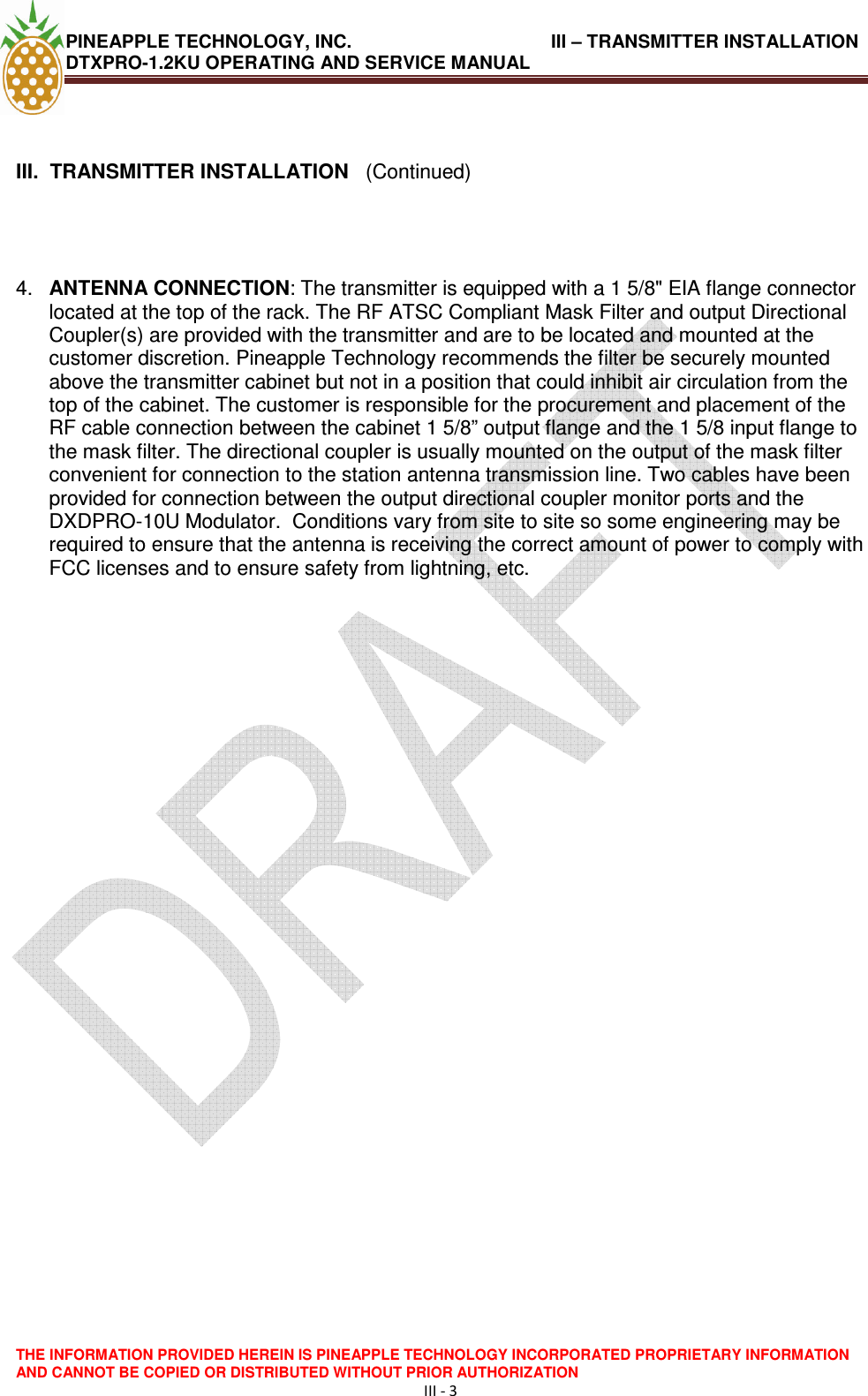 PINEAPPLE TECHNOLOGY, INC.                                       III – TRANSMITTER INSTALLATION DTXPRO-1.2KU OPERATING AND SERVICE MANUAL  THE INFORMATION PROVIDED HEREIN IS PINEAPPLE TECHNOLOGY INCORPORATED PROPRIETARY INFORMATION AND CANNOT BE COPIED OR DISTRIBUTED WITHOUT PRIOR AUTHORIZATION III - 3    III.  TRANSMITTER INSTALLATION   (Continued)     4.  ANTENNA CONNECTION: The transmitter is equipped with a 1 5/8&quot; EIA flange connector located at the top of the rack. The RF ATSC Compliant Mask Filter and output Directional Coupler(s) are provided with the transmitter and are to be located and mounted at the customer discretion. Pineapple Technology recommends the filter be securely mounted above the transmitter cabinet but not in a position that could inhibit air circulation from the top of the cabinet. The customer is responsible for the procurement and placement of the RF cable connection between the cabinet 1 5/8” output flange and the 1 5/8 input flange to the mask filter. The directional coupler is usually mounted on the output of the mask filter convenient for connection to the station antenna transmission line. Two cables have been provided for connection between the output directional coupler monitor ports and the DXDPRO-10U Modulator.  Conditions vary from site to site so some engineering may be required to ensure that the antenna is receiving the correct amount of power to comply with FCC licenses and to ensure safety from lightning, etc.                  