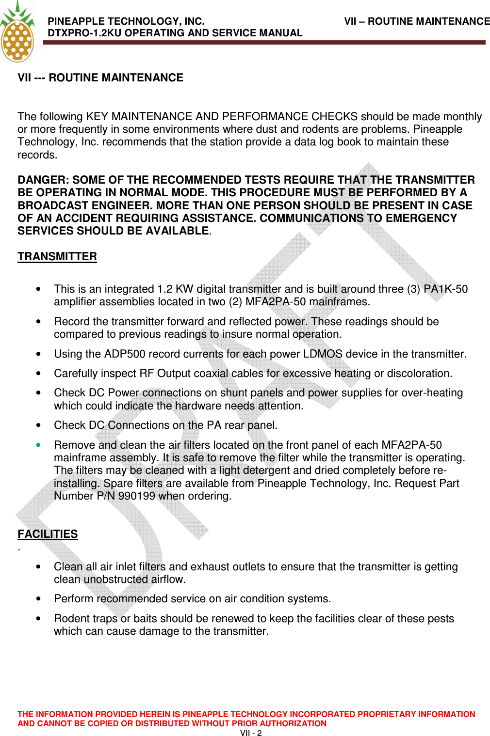  PINEAPPLE TECHNOLOGY, INC.                VII – ROUTINE MAINTENANCE  DTXPRO-1.2KU OPERATING AND SERVICE MANUAL                                                                    THE INFORMATION PROVIDED HEREIN IS PINEAPPLE TECHNOLOGY INCORPORATED PROPRIETARY INFORMATION AND CANNOT BE COPIED OR DISTRIBUTED WITHOUT PRIOR AUTHORIZATION VII - 2  VII --- ROUTINE MAINTENANCE    The following KEY MAINTENANCE AND PERFORMANCE CHECKS should be made monthly or more frequently in some environments where dust and rodents are problems. Pineapple Technology, Inc. recommends that the station provide a data log book to maintain these records.   DANGER: SOME OF THE RECOMMENDED TESTS REQUIRE THAT THE TRANSMITTER BE OPERATING IN NORMAL MODE. THIS PROCEDURE MUST BE PERFORMED BY A BROADCAST ENGINEER. MORE THAN ONE PERSON SHOULD BE PRESENT IN CASE OF AN ACCIDENT REQUIRING ASSISTANCE. COMMUNICATIONS TO EMERGENCY SERVICES SHOULD BE AVAILABLE.   TRANSMITTER   •  This is an integrated 1.2 KW digital transmitter and is built around three (3) PA1K-50 amplifier assemblies located in two (2) MFA2PA-50 mainframes.  •  Record the transmitter forward and reflected power. These readings should be compared to previous readings to insure normal operation.   •  Using the ADP500 record currents for each power LDMOS device in the transmitter.  •  Carefully inspect RF Output coaxial cables for excessive heating or discoloration.  •  Check DC Power connections on shunt panels and power supplies for over-heating which could indicate the hardware needs attention.  •  Check DC Connections on the PA rear panel.  • Remove and clean the air filters located on the front panel of each MFA2PA-50 mainframe assembly. It is safe to remove the filter while the transmitter is operating. The filters may be cleaned with a light detergent and dried completely before re-installing. Spare filters are available from Pineapple Technology, Inc. Request Part Number P/N 990199 when ordering.   FACILITIES  .  •  Clean all air inlet filters and exhaust outlets to ensure that the transmitter is getting clean unobstructed airflow.  •  Perform recommended service on air condition systems.  •  Rodent traps or baits should be renewed to keep the facilities clear of these pests which can cause damage to the transmitter.   