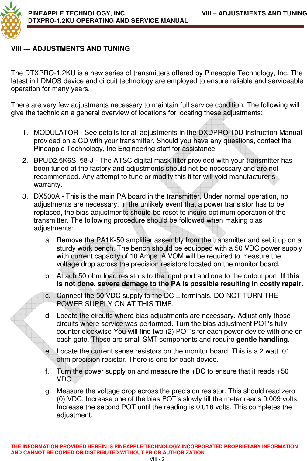 PINEAPPLE TECHNOLOGY, INC.                VIII – ADJUSTMENTS AND TUNING DTXPRO-1.2KU OPERATING AND SERVICE MANUAL                                THE INFORMATION PROVIDED HEREIN IS PINEAPPLE TECHNOLOGY INCORPORATED PROPRIETARY INFORMATION AND CANNOT BE COPIED OR DISTRIBUTED WITHOUT PRIOR AUTHORIZATION VIII - 2  VIII --- ADJUSTMENTS AND TUNING    The DTXPRO-1.2KU is a new series of transmitters offered by Pineapple Technology, Inc. The latest in LDMOS device and circuit technology are employed to ensure reliable and serviceable operation for many years.   There are very few adjustments necessary to maintain full service condition. The following will give the technician a general overview of locations for locating these adjustments:   1.  MODULATOR - See details for all adjustments in the DXDPRO-10U Instruction Manual provided on a CD with your transmitter. Should you have any questions, contact the Pineapple Technology, Inc Engineering staff for assistance.  2.  BPUD2.5K6S158-J - The ATSC digital mask filter provided with your transmitter has been tuned at the factory and adjustments should not be necessary and are not recommended. Any attempt to tune or modify this filter will void manufacturer&apos;s warranty.  3.  DX500A - This is the main PA board in the transmitter. Under normal operation, no adjustments are necessary. In the unlikely event that a power transistor has to be replaced, the bias adjustments should be reset to insure optimum operation of the transmitter. The following procedure should be followed when making bias adjustments:  a.  Remove the PA1K-50 amplifier assembly from the transmitter and set it up on a sturdy work bench. The bench should be equipped with a 50 VDC power supply with current capacity of 10 Amps. A VOM will be required to measure the voltage drop across the precision resistors located on the monitor board.  b.  Attach 50 ohm load resistors to the input port and one to the output port. If this is not done, severe damage to the PA is possible resulting in costly repair.  c.  Connect the 50 VDC supply to the DC ± terminals. DO NOT TURN THE POWER SUPPLY ON AT THIS TIME.  d.  Locate the circuits where bias adjustments are necessary. Adjust only those circuits where service was performed. Turn the bias adjustment POT&apos;s fully counter clockwise You will find two (2) POT&apos;s for each power device with one on each gate. These are small SMT components and require gentle handling.  e.  Locate the current sense resistors on the monitor board. This is a 2 watt .01 ohm precision resistor. There is one for each device.  f.  Turn the power supply on and measure the +DC to ensure that it reads +50 VDC.  g.  Measure the voltage drop across the precision resistor. This should read zero (0) VDC. Increase one of the bias POT&apos;s slowly till the meter reads 0.009 volts. Increase the second POT until the reading is 0.018 volts. This completes the adjustment.   