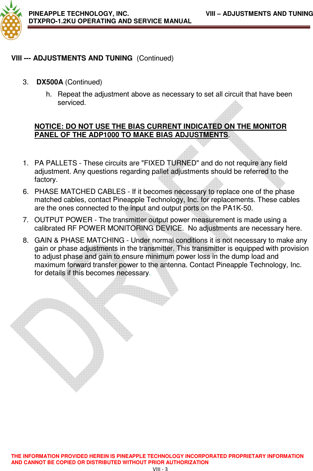 PINEAPPLE TECHNOLOGY, INC.                VIII – ADJUSTMENTS AND TUNING DTXPRO-1.2KU OPERATING AND SERVICE MANUAL                                THE INFORMATION PROVIDED HEREIN IS PINEAPPLE TECHNOLOGY INCORPORATED PROPRIETARY INFORMATION AND CANNOT BE COPIED OR DISTRIBUTED WITHOUT PRIOR AUTHORIZATION VIII - 3   VIII --- ADJUSTMENTS AND TUNING  (Continued)  3.   DX500A (Continued) h.  Repeat the adjustment above as necessary to set all circuit that have been serviced.   NOTICE: DO NOT USE THE BIAS CURRENT INDICATED ON THE MONITOR PANEL OF THE ADP1000 TO MAKE BIAS ADJUSTMENTS.   1.  PA PALLETS - These circuits are &quot;FIXED TURNED&quot; and do not require any field adjustment. Any questions regarding pallet adjustments should be referred to the factory.  6.  PHASE MATCHED CABLES - If it becomes necessary to replace one of the phase matched cables, contact Pineapple Technology, Inc. for replacements. These cables are the ones connected to the input and output ports on the PA1K-50.  7.  OUTPUT POWER - The transmitter output power measurement is made using a calibrated RF POWER MONITORING DEVICE.  No adjustments are necessary here.  8.  GAIN &amp; PHASE MATCHING - Under normal conditions it is not necessary to make any gain or phase adjustments in the transmitter. This transmitter is equipped with provision to adjust phase and gain to ensure minimum power loss in the dump load and maximum forward transfer power to the antenna. Contact Pineapple Technology, Inc. for details if this becomes necessary.