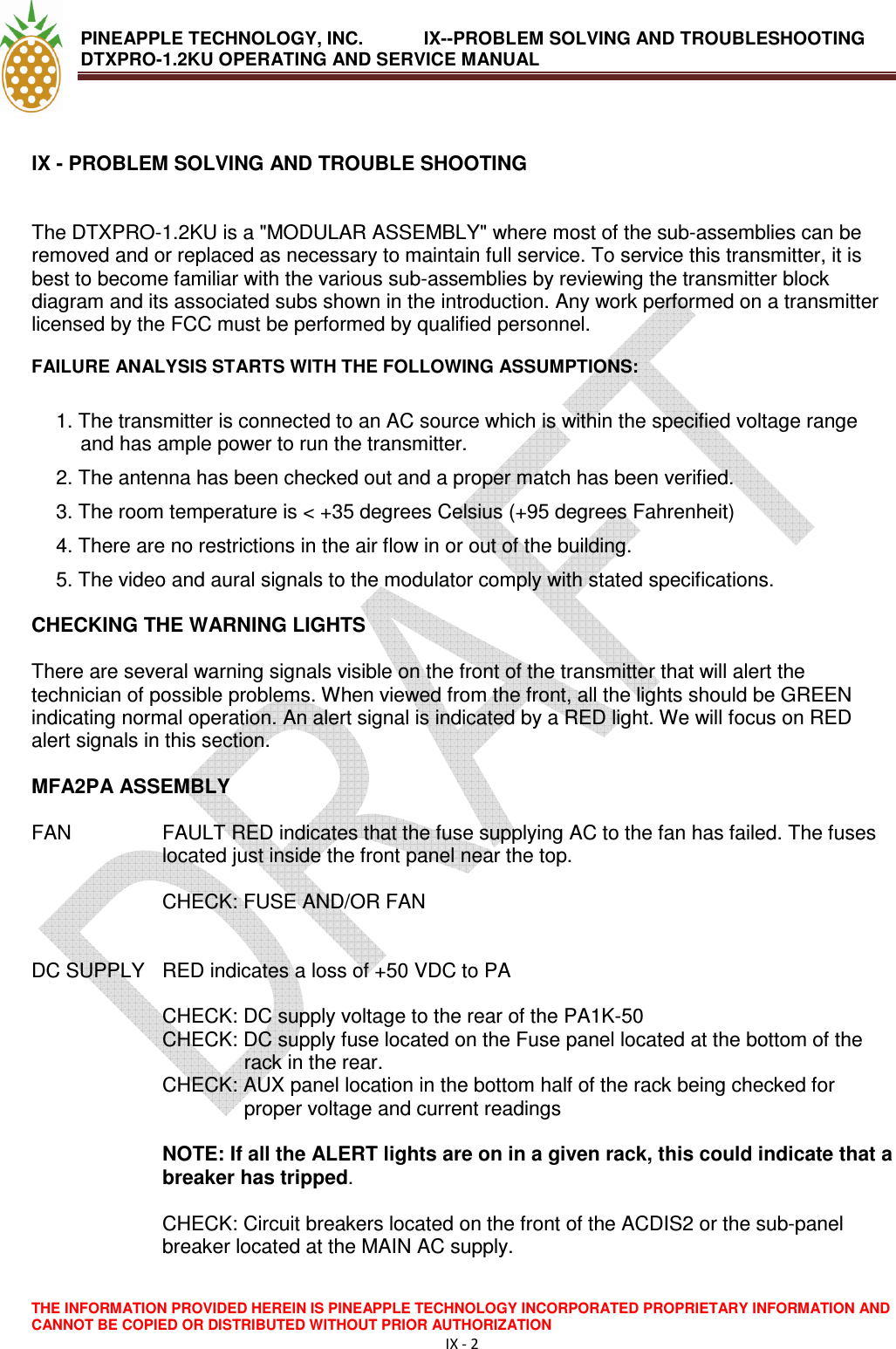 PINEAPPLE TECHNOLOGY, INC.            IX--PROBLEM SOLVING AND TROUBLESHOOTING DTXPRO-1.2KU OPERATING AND SERVICE MANUAL                                       THE INFORMATION PROVIDED HEREIN IS PINEAPPLE TECHNOLOGY INCORPORATED PROPRIETARY INFORMATION AND CANNOT BE COPIED OR DISTRIBUTED WITHOUT PRIOR AUTHORIZATION IX - 2   IX - PROBLEM SOLVING AND TROUBLE SHOOTING    The DTXPRO-1.2KU is a &quot;MODULAR ASSEMBLY&quot; where most of the sub-assemblies can be removed and or replaced as necessary to maintain full service. To service this transmitter, it is best to become familiar with the various sub-assemblies by reviewing the transmitter block diagram and its associated subs shown in the introduction. Any work performed on a transmitter licensed by the FCC must be performed by qualified personnel.  FAILURE ANALYSIS STARTS WITH THE FOLLOWING ASSUMPTIONS:  1. The transmitter is connected to an AC source which is within the specified voltage range and has ample power to run the transmitter. 2. The antenna has been checked out and a proper match has been verified. 3. The room temperature is &lt; +35 degrees Celsius (+95 degrees Fahrenheit) 4. There are no restrictions in the air flow in or out of the building. 5. The video and aural signals to the modulator comply with stated specifications.  CHECKING THE WARNING LIGHTS  There are several warning signals visible on the front of the transmitter that will alert the technician of possible problems. When viewed from the front, all the lights should be GREEN indicating normal operation. An alert signal is indicated by a RED light. We will focus on RED alert signals in this section.  MFA2PA ASSEMBLY  FAN   FAULT RED indicates that the fuse supplying AC to the fan has failed. The fuses located just inside the front panel near the top.  CHECK: FUSE AND/OR FAN   DC SUPPLY   RED indicates a loss of +50 VDC to PA  CHECK: DC supply voltage to the rear of the PA1K-50 CHECK: DC supply fuse located on the Fuse panel located at the bottom of the rack in the rear. CHECK: AUX panel location in the bottom half of the rack being checked for proper voltage and current readings  NOTE: If all the ALERT lights are on in a given rack, this could indicate that a breaker has tripped.  CHECK: Circuit breakers located on the front of the ACDIS2 or the sub-panel breaker located at the MAIN AC supply. 