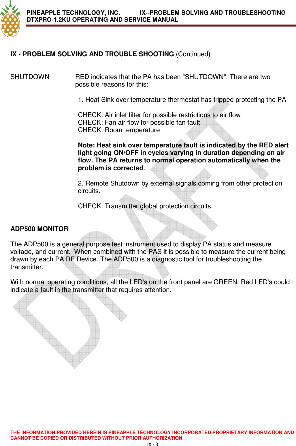 PINEAPPLE TECHNOLOGY, INC.            IX--PROBLEM SOLVING AND TROUBLESHOOTING DTXPRO-1.2KU OPERATING AND SERVICE MANUAL                                       THE INFORMATION PROVIDED HEREIN IS PINEAPPLE TECHNOLOGY INCORPORATED PROPRIETARY INFORMATION AND CANNOT BE COPIED OR DISTRIBUTED WITHOUT PRIOR AUTHORIZATION IX - 3   IX - PROBLEM SOLVING AND TROUBLE SHOOTING (Continued)   SHUTDOWN   RED indicates that the PA has been &quot;SHUTDOWN&quot;. There are two possible reasons for this:   1. Heat Sink over temperature thermostat has tripped protecting the PA   CHECK: Air inlet filter for possible restrictions to air flow  CHECK: Fan air flow for possible fan fault  CHECK: Room temperature   Note: Heat sink over temperature fault is indicated by the RED alert light going ON/OFF in cycles varying in duration depending on air flow. The PA returns to normal operation automatically when the problem is corrected.   2. Remote Shutdown by external signals coming from other protection circuits.   CHECK: Transmitter global protection circuits.    ADP500 MONITOR   The ADP500 is a general purpose test instrument used to display PA status and measure voltage, and current.  When combined with the PAS it is possible to measure the current being drawn by each PA RF Device. The ADP500 is a diagnostic tool for troubleshooting the transmitter.   With normal operating conditions, all the LED&apos;s on the front panel are GREEN. Red LED&apos;s could indicate a fault in the transmitter that requires attention.  