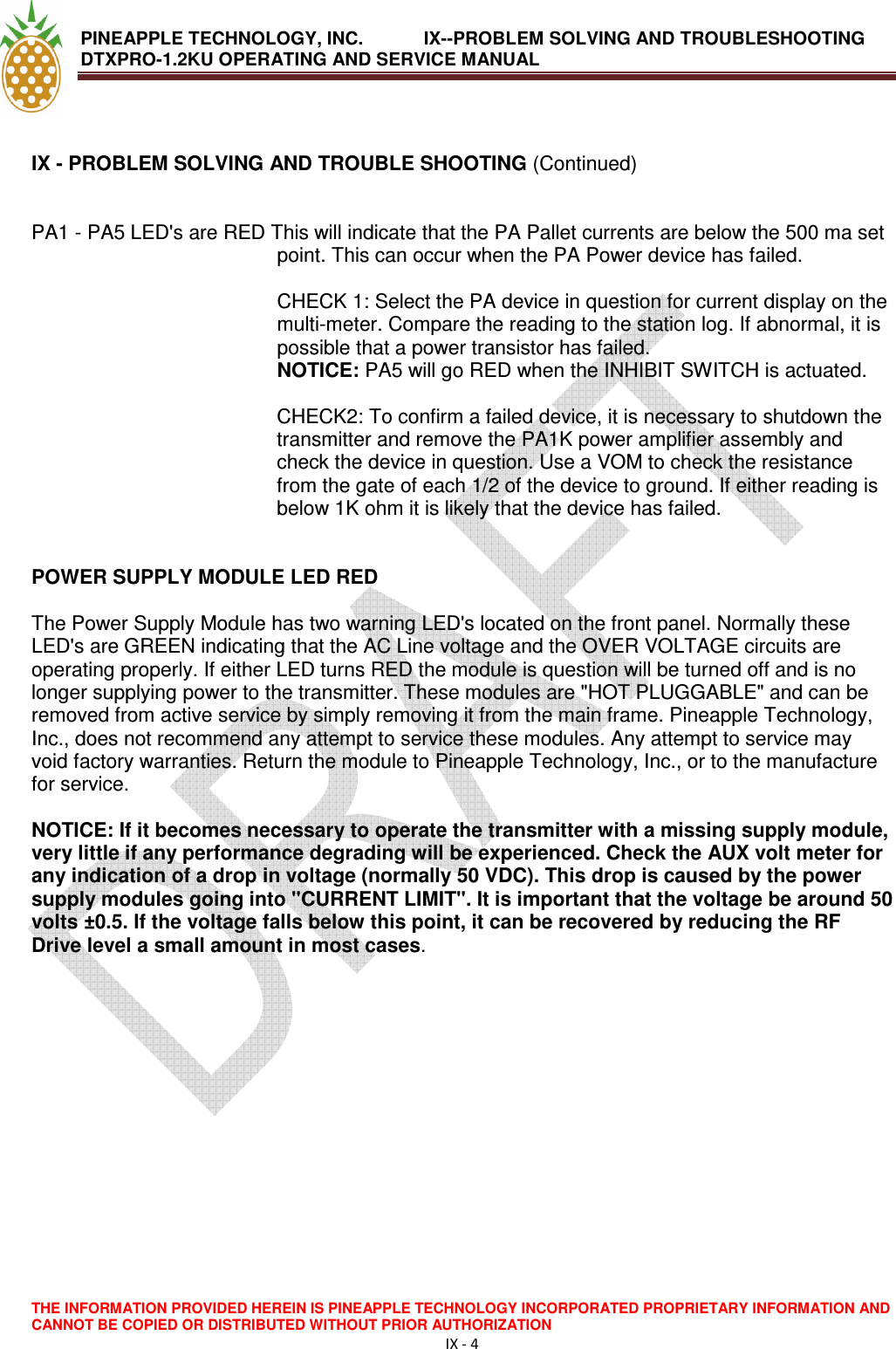 PINEAPPLE TECHNOLOGY, INC.            IX--PROBLEM SOLVING AND TROUBLESHOOTING DTXPRO-1.2KU OPERATING AND SERVICE MANUAL                                       THE INFORMATION PROVIDED HEREIN IS PINEAPPLE TECHNOLOGY INCORPORATED PROPRIETARY INFORMATION AND CANNOT BE COPIED OR DISTRIBUTED WITHOUT PRIOR AUTHORIZATION IX - 4   IX - PROBLEM SOLVING AND TROUBLE SHOOTING (Continued)   PA1 - PA5 LED&apos;s are RED This will indicate that the PA Pallet currents are below the 500 ma set point. This can occur when the PA Power device has failed.   CHECK 1: Select the PA device in question for current display on the multi-meter. Compare the reading to the station log. If abnormal, it is possible that a power transistor has failed.  NOTICE: PA5 will go RED when the INHIBIT SWITCH is actuated.   CHECK2: To confirm a failed device, it is necessary to shutdown the transmitter and remove the PA1K power amplifier assembly and check the device in question. Use a VOM to check the resistance from the gate of each 1/2 of the device to ground. If either reading is below 1K ohm it is likely that the device has failed.    POWER SUPPLY MODULE LED RED   The Power Supply Module has two warning LED&apos;s located on the front panel. Normally these LED&apos;s are GREEN indicating that the AC Line voltage and the OVER VOLTAGE circuits are operating properly. If either LED turns RED the module is question will be turned off and is no longer supplying power to the transmitter. These modules are &quot;HOT PLUGGABLE&quot; and can be removed from active service by simply removing it from the main frame. Pineapple Technology, Inc., does not recommend any attempt to service these modules. Any attempt to service may void factory warranties. Return the module to Pineapple Technology, Inc., or to the manufacture for service.   NOTICE: If it becomes necessary to operate the transmitter with a missing supply module, very little if any performance degrading will be experienced. Check the AUX volt meter for any indication of a drop in voltage (normally 50 VDC). This drop is caused by the power supply modules going into &quot;CURRENT LIMIT&quot;. It is important that the voltage be around 50 volts ±0.5. If the voltage falls below this point, it can be recovered by reducing the RF Drive level a small amount in most cases.