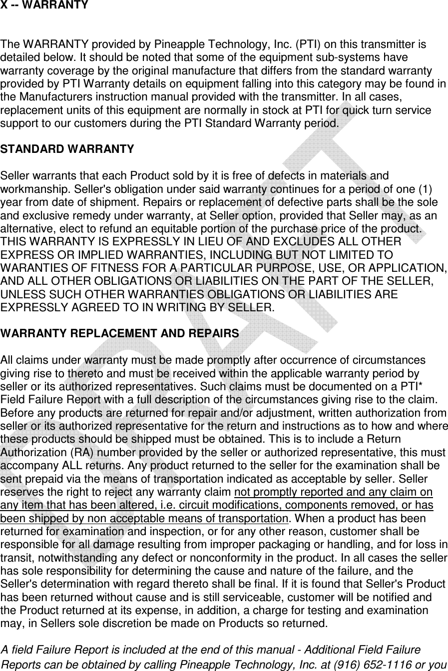    X -- WARRANTY    The WARRANTY provided by Pineapple Technology, Inc. (PTI) on this transmitter is detailed below. It should be noted that some of the equipment sub-systems have warranty coverage by the original manufacture that differs from the standard warranty provided by PTI Warranty details on equipment falling into this category may be found in the Manufacturers instruction manual provided with the transmitter. In all cases, replacement units of this equipment are normally in stock at PTI for quick turn service support to our customers during the PTI Standard Warranty period.   STANDARD WARRANTY   Seller warrants that each Product sold by it is free of defects in materials and workmanship. Seller&apos;s obligation under said warranty continues for a period of one (1) year from date of shipment. Repairs or replacement of defective parts shall be the sole and exclusive remedy under warranty, at Seller option, provided that Seller may, as an alternative, elect to refund an equitable portion of the purchase price of the product. THIS WARRANTY IS EXPRESSLY IN LIEU OF AND EXCLUDES ALL OTHER EXPRESS OR IMPLIED WARRANTIES, INCLUDING BUT NOT LIMITED TO WARANTIES OF FITNESS FOR A PARTICULAR PURPOSE, USE, OR APPLICATION, AND ALL OTHER OBLIGATIONS OR LIABILITIES ON THE PART OF THE SELLER, UNLESS SUCH OTHER WARRANTIES OBLIGATIONS OR LIABILITIES ARE EXPRESSLY AGREED TO IN WRITING BY SELLER.   WARRANTY REPLACEMENT AND REPAIRS   All claims under warranty must be made promptly after occurrence of circumstances giving rise to thereto and must be received within the applicable warranty period by seller or its authorized representatives. Such claims must be documented on a PTI* Field Failure Report with a full description of the circumstances giving rise to the claim. Before any products are returned for repair and/or adjustment, written authorization from seller or its authorized representative for the return and instructions as to how and where these products should be shipped must be obtained. This is to include a Return Authorization (RA) number provided by the seller or authorized representative, this must accompany ALL returns. Any product returned to the seller for the examination shall be sent prepaid via the means of transportation indicated as acceptable by seller. Seller reserves the right to reject any warranty claim not promptly reported and any claim on any item that has been altered, i.e. circuit modifications, components removed, or has been shipped by non acceptable means of transportation. When a product has been returned for examination and inspection, or for any other reason, customer shall be responsible for all damage resulting from improper packaging or handling, and for loss in transit, notwithstanding any defect or nonconformity in the product. In all cases the seller has sole responsibility for determining the cause and nature of the failure, and the Seller&apos;s determination with regard thereto shall be final. If it is found that Seller&apos;s Product has been returned without cause and is still serviceable, customer will be notified and the Product returned at its expense, in addition, a charge for testing and examination may, in Sellers sole discretion be made on Products so returned.   A field Failure Report is included at the end of this manual - Additional Field Failure Reports can be obtained by calling Pineapple Technology, Inc. at (916) 652-1116 or you 