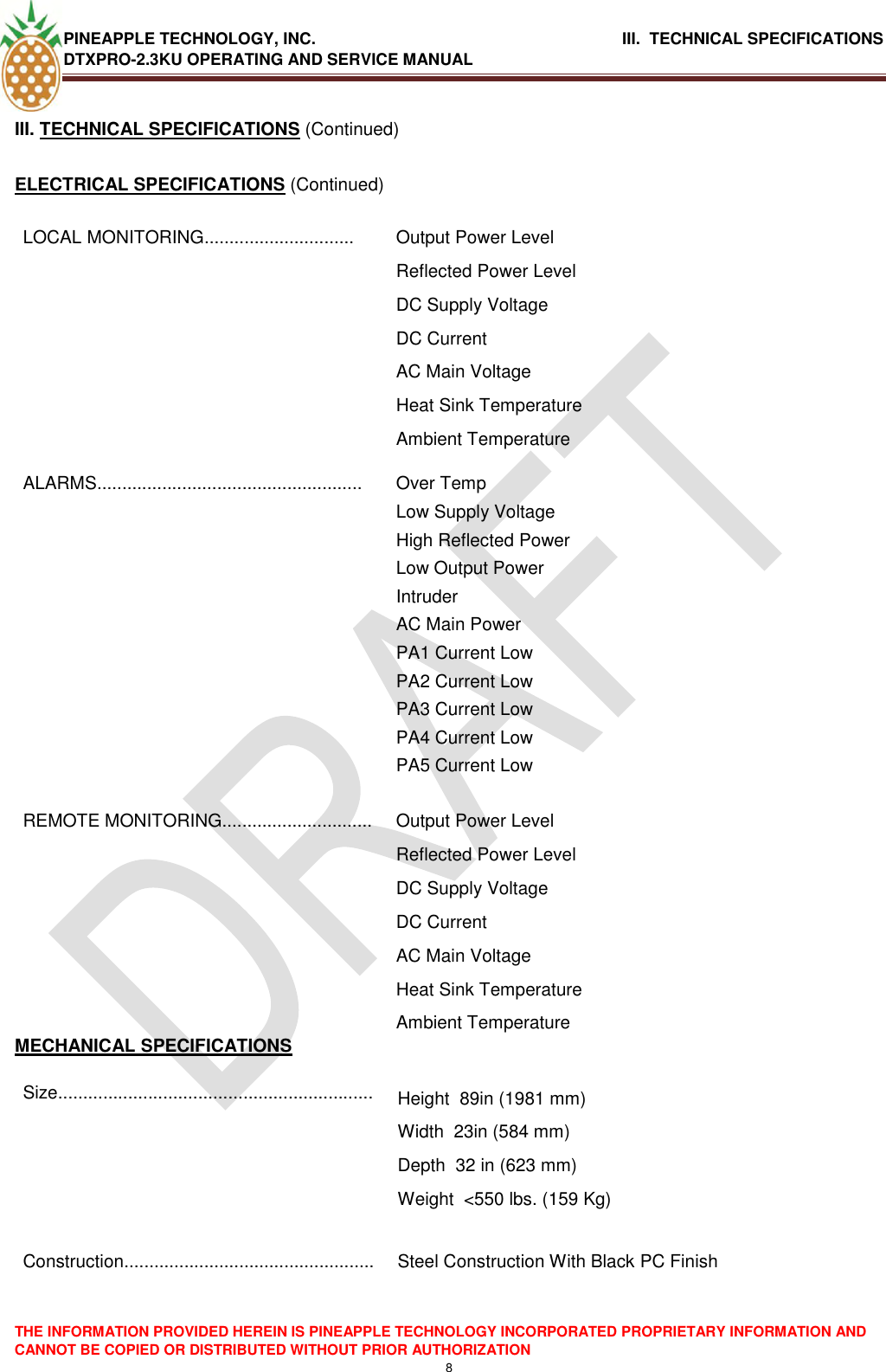 PINEAPPLE TECHNOLOGY, INC.                                      III.  TECHNICAL SPECIFICATIONS DTXPRO-2.3KU OPERATING AND SERVICE MANUAL  THE INFORMATION PROVIDED HEREIN IS PINEAPPLE TECHNOLOGY INCORPORATED PROPRIETARY INFORMATION AND CANNOT BE COPIED OR DISTRIBUTED WITHOUT PRIOR AUTHORIZATION 8  III. TECHNICAL SPECIFICATIONS (Continued)  ELECTRICAL SPECIFICATIONS (Continued) LOCAL MONITORING.............................. Output Power Level Reflected Power Level DC Supply Voltage DC Current AC Main Voltage Heat Sink Temperature Ambient Temperature ALARMS..................................................... Over Temp Low Supply Voltage High Reflected Power Low Output Power Intruder  AC Main Power PA1 Current Low PA2 Current Low PA3 Current Low PA4 Current Low PA5 Current Low REMOTE MONITORING.............................. Output Power Level Reflected Power Level DC Supply Voltage DC Current AC Main Voltage Heat Sink Temperature Ambient Temperature MECHANICAL SPECIFICATIONS Size............................................................... Height  89in (1981 mm)  Width  23in (584 mm)  Depth  32 in (623 mm)  Weight  &lt;550 lbs. (159 Kg)   Construction..................................................  Steel Construction With Black PC Finish      