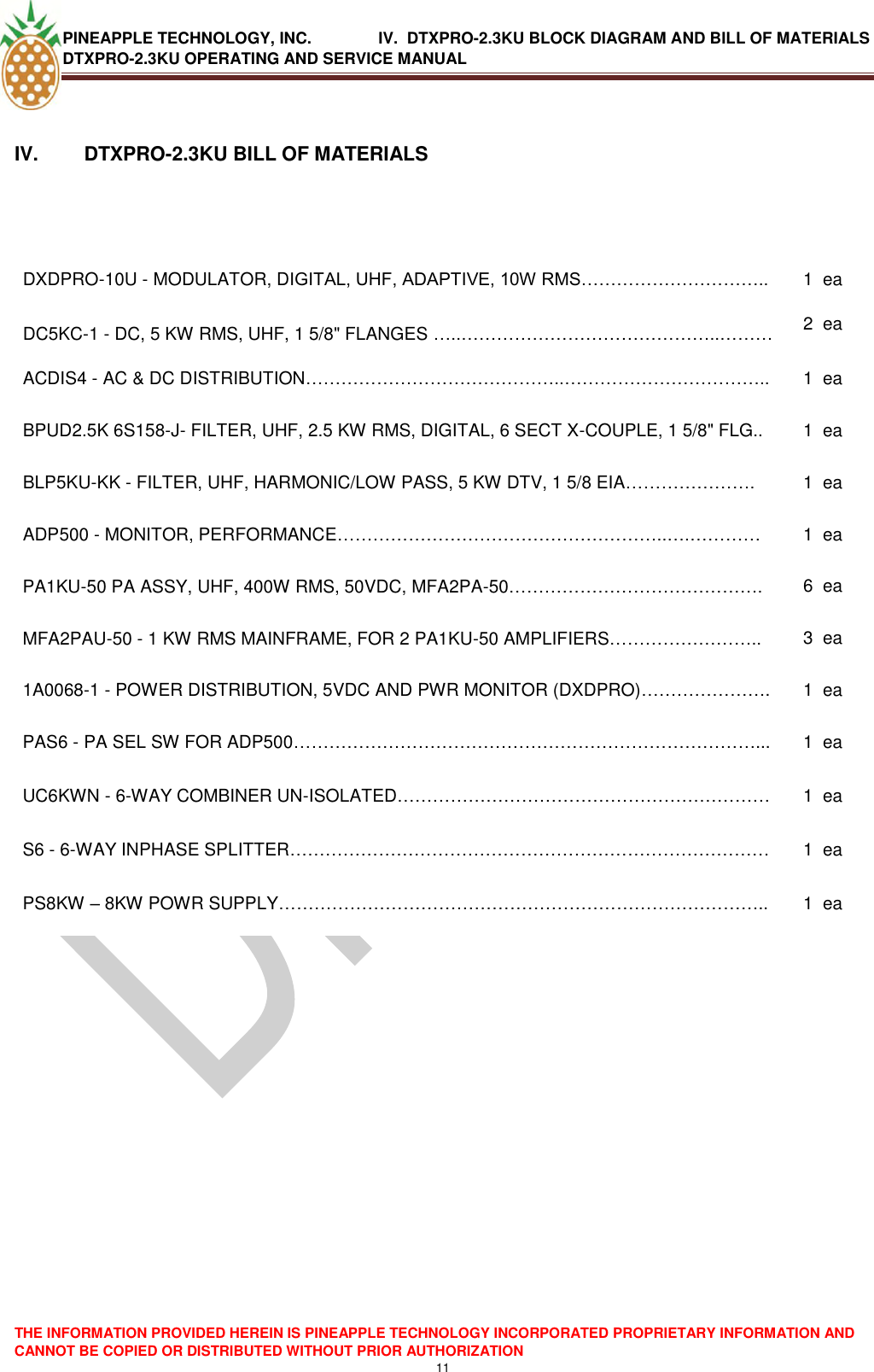 PINEAPPLE TECHNOLOGY, INC.               IV.  DTXPRO-2.3KU BLOCK DIAGRAM AND BILL OF MATERIALS DTXPRO-2.3KU OPERATING AND SERVICE MANUAL  THE INFORMATION PROVIDED HEREIN IS PINEAPPLE TECHNOLOGY INCORPORATED PROPRIETARY INFORMATION AND CANNOT BE COPIED OR DISTRIBUTED WITHOUT PRIOR AUTHORIZATION 11   IV.   DTXPRO-2.3KU BILL OF MATERIALS   DXDPRO-10U - MODULATOR, DIGITAL, UHF, ADAPTIVE, 10W RMS………………………….. 1 ea DC5KC-1 - DC, 5 KW RMS, UHF, 1 5/8&quot; FLANGES …..……………………………………..……… 2 ea ACDIS4 - AC &amp; DC DISTRIBUTION……………………………………..…………………………….. 1 ea BPUD2.5K 6S158-J- FILTER, UHF, 2.5 KW RMS, DIGITAL, 6 SECT X-COUPLE, 1 5/8&quot; FLG.. 1 ea BLP5KU-KK - FILTER, UHF, HARMONIC/LOW PASS, 5 KW DTV, 1 5/8 EIA…………………. 1 ea ADP500 - MONITOR, PERFORMANCE………………………………………………..….………… 1 ea PA1KU-50 PA ASSY, UHF, 400W RMS, 50VDC, MFA2PA-50……………………………………. 6 ea MFA2PAU-50 - 1 KW RMS MAINFRAME, FOR 2 PA1KU-50 AMPLIFIERS…………………….. 3 ea 1A0068-1 - POWER DISTRIBUTION, 5VDC AND PWR MONITOR (DXDPRO)…………………. 1 ea PAS6 - PA SEL SW FOR ADP500……………………………………………………………………... 1 ea UC6KWN - 6-WAY COMBINER UN-ISOLATED……………………………………………………… 1 ea S6 - 6-WAY INPHASE SPLITTER……………………………………………………………………… 1 ea PS8KW – 8KW POWR SUPPLY……………………………………………………………………….. 1 ea   