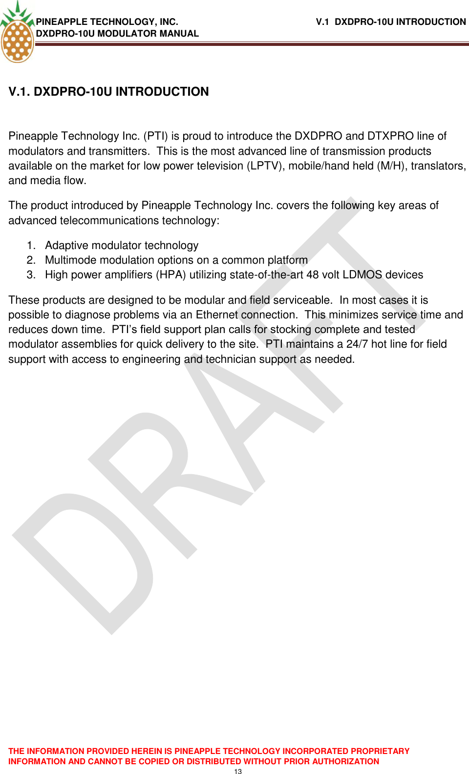 PINEAPPLE TECHNOLOGY, INC.                                                      V.1  DXDPRO-10U INTRODUCTION DXDPRO-10U MODULATOR MANUAL    THE INFORMATION PROVIDED HEREIN IS PINEAPPLE TECHNOLOGY INCORPORATED PROPRIETARY INFORMATION AND CANNOT BE COPIED OR DISTRIBUTED WITHOUT PRIOR AUTHORIZATION 13  V.1. DXDPRO-10U INTRODUCTION   Pineapple Technology Inc. (PTI) is proud to introduce the DXDPRO and DTXPRO line of modulators and transmitters.  This is the most advanced line of transmission products available on the market for low power television (LPTV), mobile/hand held (M/H), translators, and media flow.   The product introduced by Pineapple Technology Inc. covers the following key areas of advanced telecommunications technology: 1.  Adaptive modulator technology 2.  Multimode modulation options on a common platform 3.  High power amplifiers (HPA) utilizing state-of-the-art 48 volt LDMOS devices These products are designed to be modular and field serviceable.  In most cases it is possible to diagnose problems via an Ethernet connection.  This minimizes service time and reduces down time.  PTI‘s field support plan calls for stocking complete and tested modulator assemblies for quick delivery to the site.  PTI maintains a 24/7 hot line for field support with access to engineering and technician support as needed.      