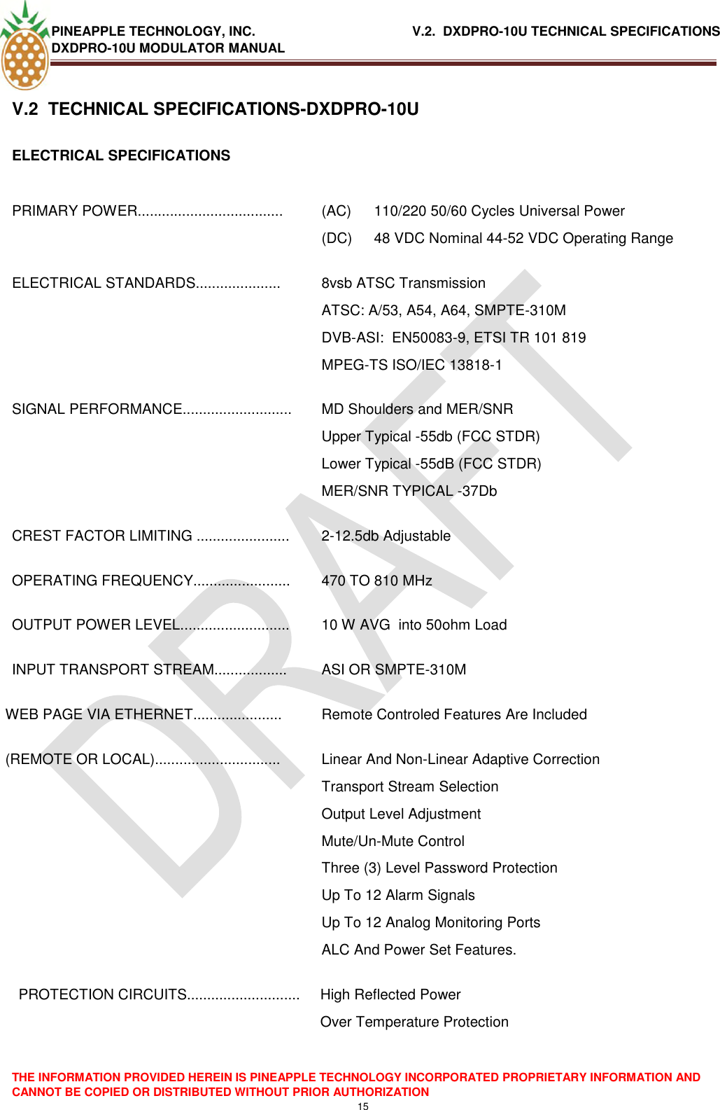 PINEAPPLE TECHNOLOGY, INC.                                           V.2.  DXDPRO-10U TECHNICAL SPECIFICATIONS DXDPRO-10U MODULATOR MANUAL  THE INFORMATION PROVIDED HEREIN IS PINEAPPLE TECHNOLOGY INCORPORATED PROPRIETARY INFORMATION AND CANNOT BE COPIED OR DISTRIBUTED WITHOUT PRIOR AUTHORIZATION 15  V.2  TECHNICAL SPECIFICATIONS-DXDPRO-10U ELECTRICAL SPECIFICATIONS  PRIMARY POWER.................................... (AC)  110/220 50/60 Cycles Universal Power (DC)  48 VDC Nominal 44-52 VDC Operating Range ELECTRICAL STANDARDS..................... 8vsb ATSC Transmission ATSC: A/53, A54, A64, SMPTE-310M DVB-ASI:  EN50083-9, ETSI TR 101 819 MPEG-TS ISO/IEC 13818-1 SIGNAL PERFORMANCE........................... MD Shoulders and MER/SNR  Upper Typical -55db (FCC STDR) Lower Typical -55dB (FCC STDR) MER/SNR TYPICAL -37Db CREST FACTOR LIMITING ....................... 2-12.5db Adjustable OPERATING FREQUENCY........................ 470 TO 810 MHz OUTPUT POWER LEVEL........................... 10 W AVG  into 50ohm Load INPUT TRANSPORT STREAM.................. ASI OR SMPTE-310M WEB PAGE VIA ETHERNET...................... Remote Controled Features Are Included (REMOTE OR LOCAL)............................... Linear And Non-Linear Adaptive Correction Transport Stream Selection Output Level Adjustment Mute/Un-Mute Control Three (3) Level Password Protection Up To 12 Alarm Signals Up To 12 Analog Monitoring Ports  ALC And Power Set Features. PROTECTION CIRCUITS............................ High Reflected Power  Over Temperature Protection    