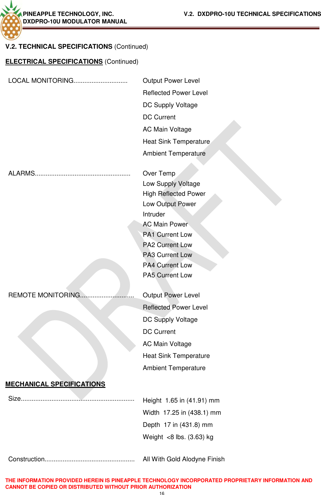 PINEAPPLE TECHNOLOGY, INC.                                           V.2.  DXDPRO-10U TECHNICAL SPECIFICATIONS DXDPRO-10U MODULATOR MANUAL  THE INFORMATION PROVIDED HEREIN IS PINEAPPLE TECHNOLOGY INCORPORATED PROPRIETARY INFORMATION AND CANNOT BE COPIED OR DISTRIBUTED WITHOUT PRIOR AUTHORIZATION 16  V.2. TECHNICAL SPECIFICATIONS (Continued) ELECTRICAL SPECIFICATIONS (Continued) LOCAL MONITORING.............................. Output Power Level Reflected Power Level DC Supply Voltage DC Current AC Main Voltage Heat Sink Temperature Ambient Temperature ALARMS..................................................... Over Temp Low Supply Voltage High Reflected Power Low Output Power Intruder  AC Main Power PA1 Current Low PA2 Current Low PA3 Current Low PA4 Current Low PA5 Current Low REMOTE MONITORING.............................. Output Power Level Reflected Power Level DC Supply Voltage DC Current AC Main Voltage Heat Sink Temperature Ambient Temperature MECHANICAL SPECIFICATIONS Size............................................................... Height  1.65 in (41.91) mm Width  17.25 in (438.1) mm Depth  17 in (431.8) mm Weight  &lt;8 lbs. (3.63) kg  Construction..................................................  All With Gold Alodyne Finish 