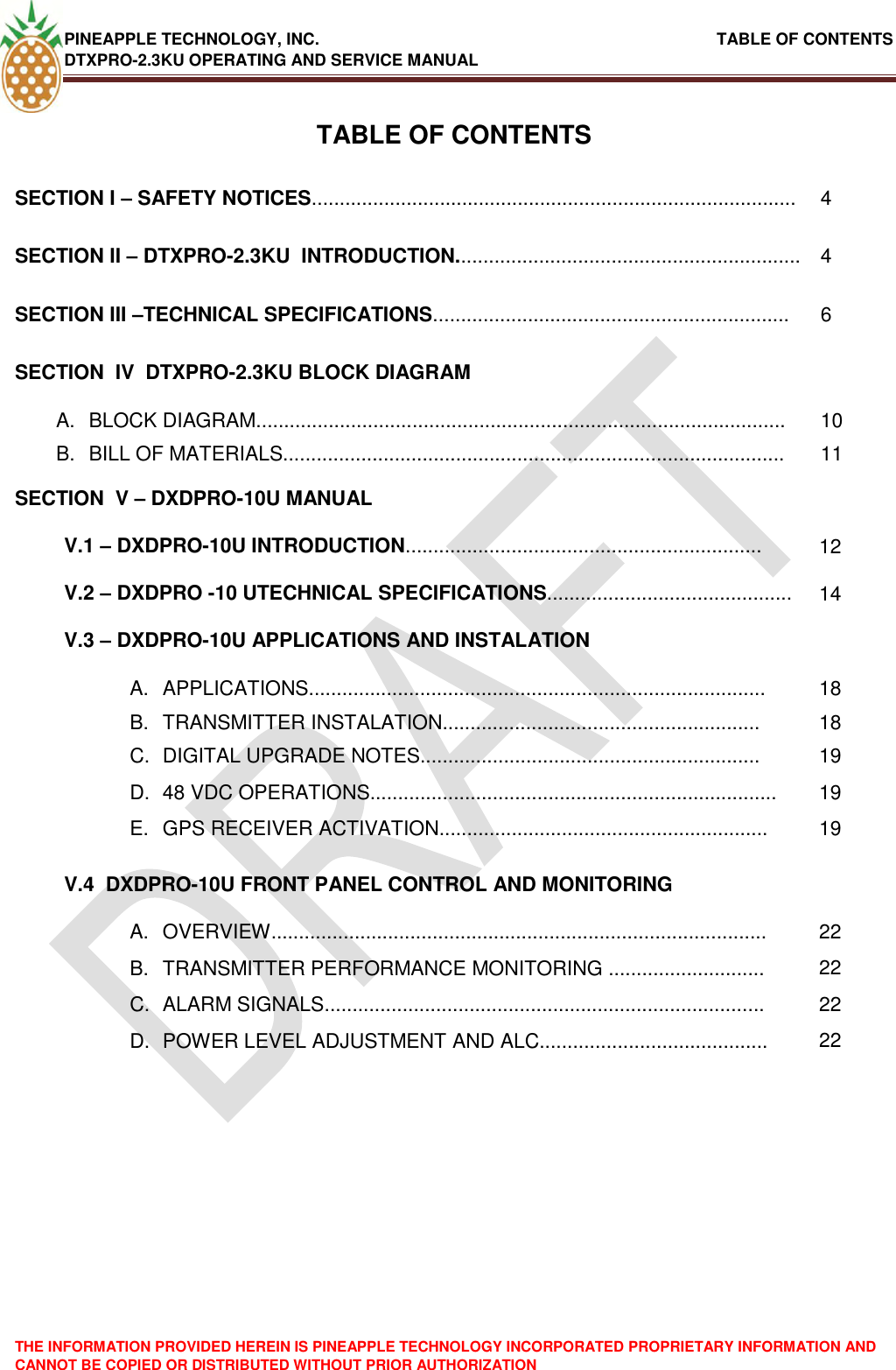 PINEAPPLE TECHNOLOGY, INC.                                                               TABLE OF CONTENTS DTXPRO-2.3KU OPERATING AND SERVICE MANUAL THE INFORMATION PROVIDED HEREIN IS PINEAPPLE TECHNOLOGY INCORPORATED PROPRIETARY INFORMATION AND CANNOT BE COPIED OR DISTRIBUTED WITHOUT PRIOR AUTHORIZATION   TABLE OF CONTENTS SECTION I – SAFETY NOTICES....................................................................................... 4 SECTION II – DTXPRO-2.3KU  INTRODUCTION.............................................................. 4 SECTION III –TECHNICAL SPECIFICATIONS................................................................ 6 SECTION  IV  DTXPRO-2.3KU BLOCK DIAGRAM  A.  BLOCK DIAGRAM............................................................................................... 10 B.  BILL OF MATERIALS.......................................................................................... 11 SECTION  V – DXDPRO-10U MANUAL  V.1 – DXDPRO-10U INTRODUCTION................................................................ 12 V.2 – DXDPRO -10 UTECHNICAL SPECIFICATIONS............................................ 14 V.3 – DXDPRO-10U APPLICATIONS AND INSTALATION  A.  APPLICATIONS.................................................................................. 18 B.  TRANSMITTER INSTALATION......................................................... 18 C.  DIGITAL UPGRADE NOTES............................................................. 19 D. 48 VDC OPERATIONS......................................................................... 19 E.  GPS RECEIVER ACTIVATION........................................................... 19 V.4  DXDPRO-10U FRONT PANEL CONTROL AND MONITORING  A.  OVERVIEW......................................................................................... 22 B.  TRANSMITTER PERFORMANCE MONITORING ............................ 22 C.  ALARM SIGNALS............................................................................... 22 D.  POWER LEVEL ADJUSTMENT AND ALC......................................... 22 