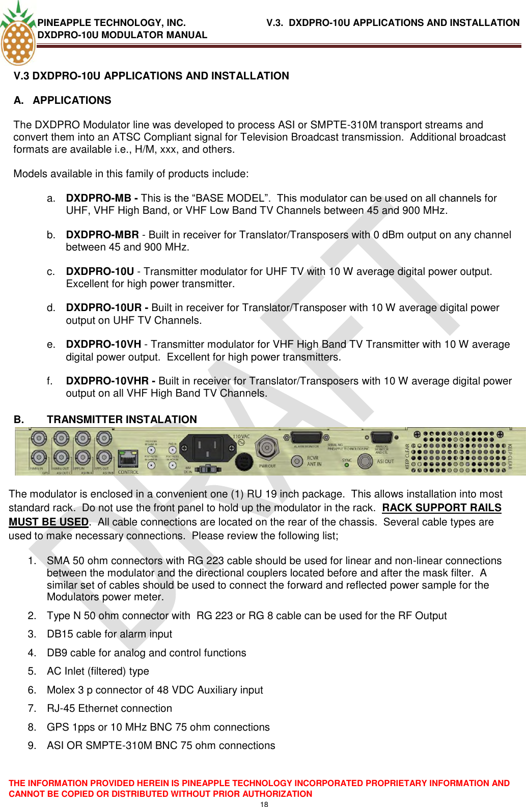 PINEAPPLE TECHNOLOGY, INC.                               V.3.  DXDPRO-10U APPLICATIONS AND INSTALLATION DXDPRO-10U MODULATOR MANUAL  THE INFORMATION PROVIDED HEREIN IS PINEAPPLE TECHNOLOGY INCORPORATED PROPRIETARY INFORMATION AND CANNOT BE COPIED OR DISTRIBUTED WITHOUT PRIOR AUTHORIZATION 18  V.3 DXDPRO-10U APPLICATIONS AND INSTALLATION A.  APPLICATIONS    The DXDPRO Modulator line was developed to process ASI or SMPTE-310M transport streams and convert them into an ATSC Compliant signal for Television Broadcast transmission.  Additional broadcast formats are available i.e., H/M, xxx, and others.    Models available in this family of products include:  a. DXDPRO-MB - This is the ―BASE MODEL‖.  This modulator can be used on all channels for UHF, VHF High Band, or VHF Low Band TV Channels between 45 and 900 MHz.  b. DXDPRO-MBR - Built in receiver for Translator/Transposers with 0 dBm output on any channel between 45 and 900 MHz.  c. DXDPRO-10U - Transmitter modulator for UHF TV with 10 W average digital power output.  Excellent for high power transmitter.  d. DXDPRO-10UR - Built in receiver for Translator/Transposer with 10 W average digital power output on UHF TV Channels.  e. DXDPRO-10VH - Transmitter modulator for VHF High Band TV Transmitter with 10 W average digital power output.  Excellent for high power transmitters.  f. DXDPRO-10VHR - Built in receiver for Translator/Transposers with 10 W average digital power output on all VHF High Band TV Channels.  B.  TRANSMITTER INSTALATION The modulator is enclosed in a convenient one (1) RU 19 inch package.  This allows installation into most standard rack.  Do not use the front panel to hold up the modulator in the rack.  RACK SUPPORT RAILS MUST BE USED.  All cable connections are located on the rear of the chassis.  Several cable types are used to make necessary connections.  Please review the following list; 1.  SMA 50 ohm connectors with RG 223 cable should be used for linear and non-linear connections between the modulator and the directional couplers located before and after the mask filter.  A similar set of cables should be used to connect the forward and reflected power sample for the Modulators power meter. 2.  Type N 50 ohm connector with  RG 223 or RG 8 cable can be used for the RF Output 3.  DB15 cable for alarm input 4.  DB9 cable for analog and control functions 5.  AC Inlet (filtered) type 6.  Molex 3 p connector of 48 VDC Auxiliary input  7. RJ-45 Ethernet connection 8.  GPS 1pps or 10 MHz BNC 75 ohm connections 9.  ASI OR SMPTE-310M BNC 75 ohm connections  