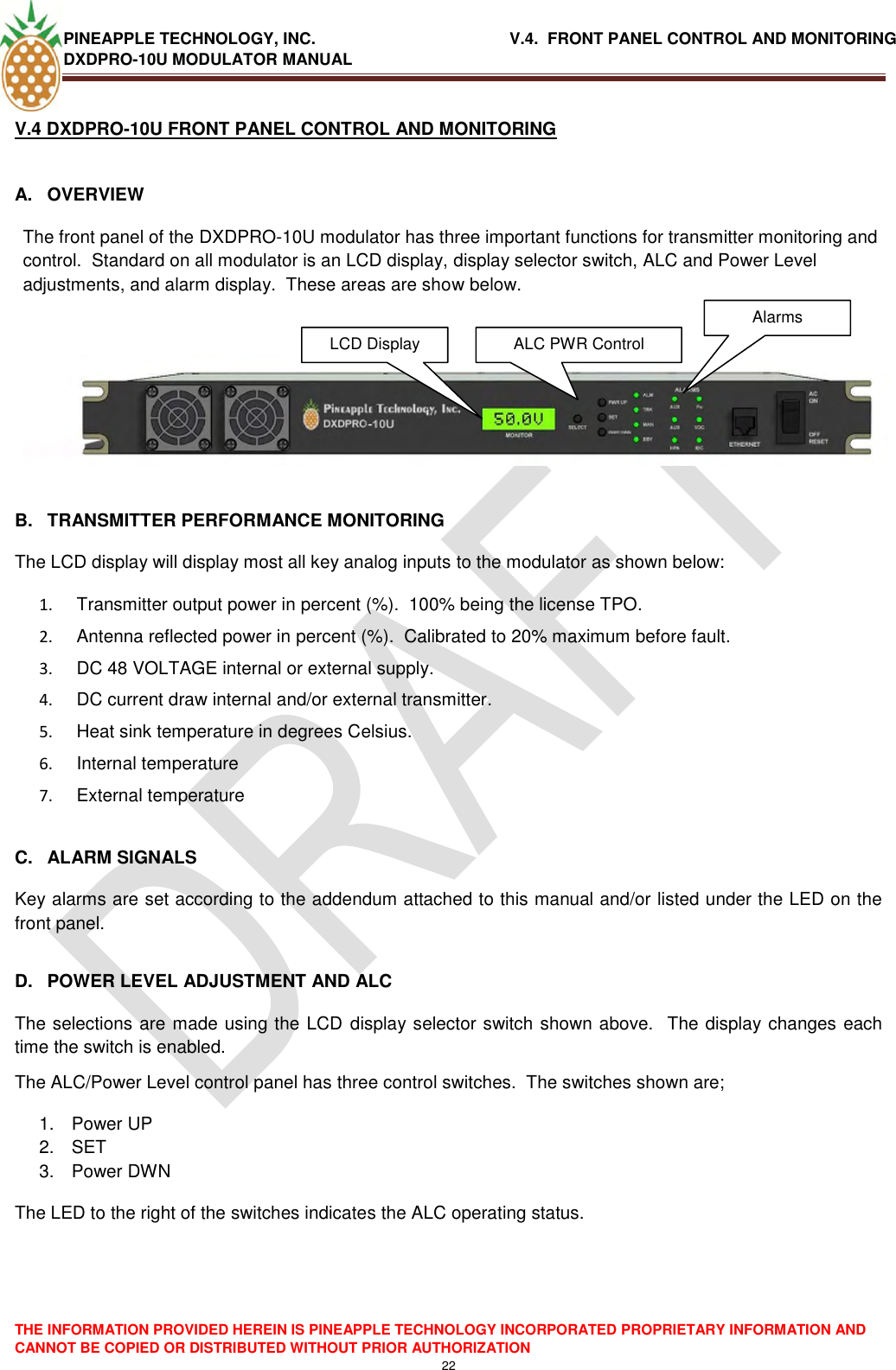 PINEAPPLE TECHNOLOGY, INC.                                           V.4.  FRONT PANEL CONTROL AND MONITORING DXDPRO-10U MODULATOR MANUAL  THE INFORMATION PROVIDED HEREIN IS PINEAPPLE TECHNOLOGY INCORPORATED PROPRIETARY INFORMATION AND CANNOT BE COPIED OR DISTRIBUTED WITHOUT PRIOR AUTHORIZATION 22  V.4 DXDPRO-10U FRONT PANEL CONTROL AND MONITORING   A.  OVERVIEW The front panel of the DXDPRO-10U modulator has three important functions for transmitter monitoring and control.  Standard on all modulator is an LCD display, display selector switch, ALC and Power Level adjustments, and alarm display.  These areas are show below.     B.  TRANSMITTER PERFORMANCE MONITORING The LCD display will display most all key analog inputs to the modulator as shown below: 1.   Transmitter output power in percent (%).  100% being the license TPO. 2.   Antenna reflected power in percent (%).  Calibrated to 20% maximum before fault. 3.   DC 48 VOLTAGE internal or external supply. 4.   DC current draw internal and/or external transmitter. 5.   Heat sink temperature in degrees Celsius. 6.   Internal temperature  7.   External temperature  C.  ALARM SIGNALS Key alarms are set according to the addendum attached to this manual and/or listed under the LED on the front panel.  D.  POWER LEVEL ADJUSTMENT AND ALC The selections are made using the LCD display selector switch shown above.  The display changes each time the switch is enabled. The ALC/Power Level control panel has three control switches.  The switches shown are; 1.  Power UP 2. SET 3.  Power DWN The LED to the right of the switches indicates the ALC operating status.LCD Display  ALC PWR Control Alarms  