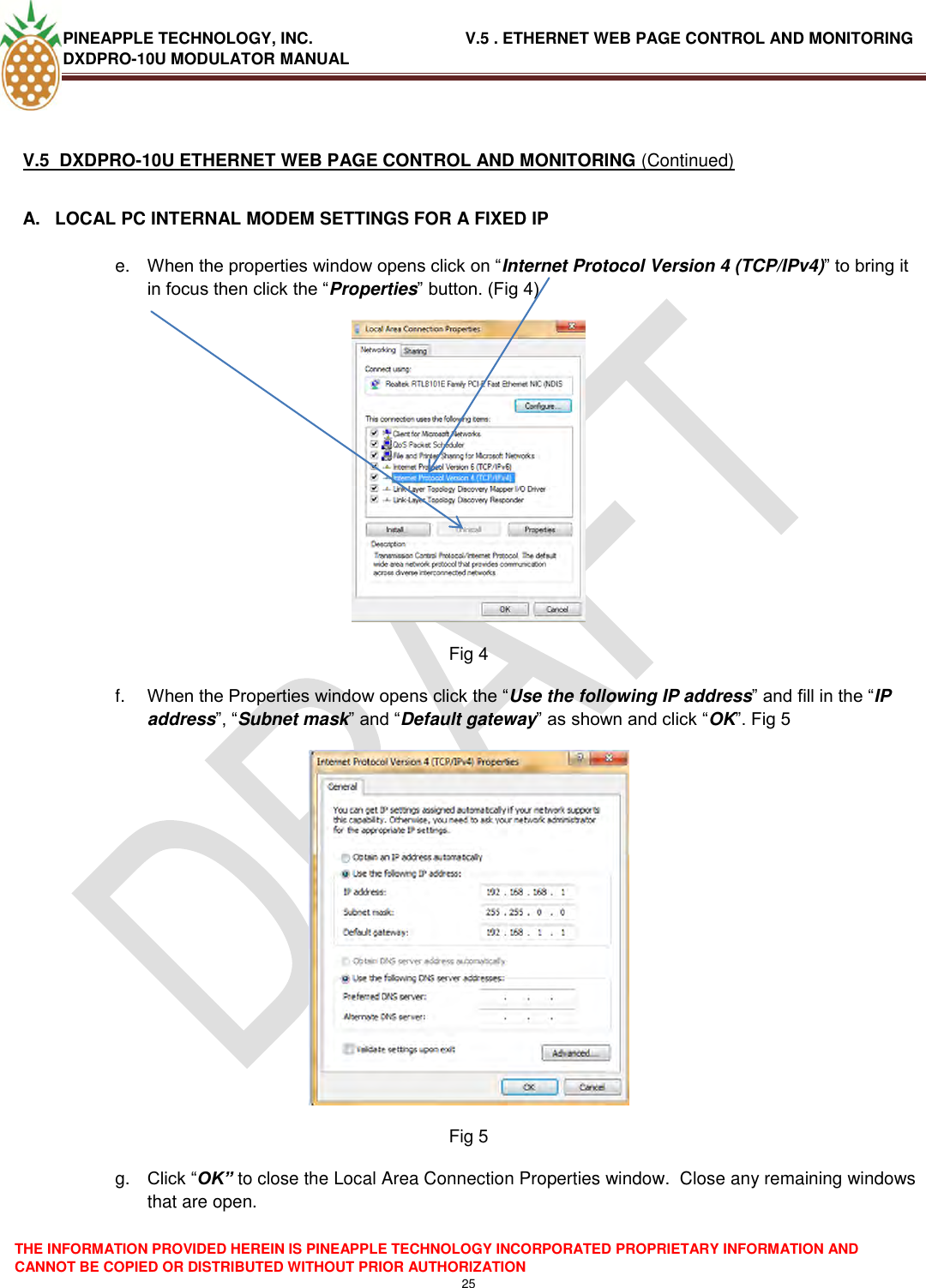 PINEAPPLE TECHNOLOGY, INC.                                  V.5 . ETHERNET WEB PAGE CONTROL AND MONITORING DXDPRO-10U MODULATOR MANUAL  THE INFORMATION PROVIDED HEREIN IS PINEAPPLE TECHNOLOGY INCORPORATED PROPRIETARY INFORMATION AND CANNOT BE COPIED OR DISTRIBUTED WITHOUT PRIOR AUTHORIZATION 25   V.5  DXDPRO-10U ETHERNET WEB PAGE CONTROL AND MONITORING (Continued)  A.  LOCAL PC INTERNAL MODEM SETTINGS FOR A FIXED IP  e. When the properties window opens click on ―Internet Protocol Version 4 (TCP/IPv4)‖ to bring it in focus then click the ―Properties‖ button. (Fig 4)  Fig 4 f. When the Properties window opens click the ―Use the following IP address‖ and fill in the ―IP address‖, ―Subnet mask‖ and ―Default gateway‖ as shown and click ―OK‖. Fig 5   Fig 5 g. Click ―OK” to close the Local Area Connection Properties window.  Close any remaining windows that are open. 