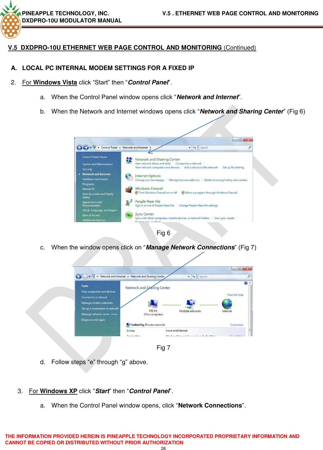 PINEAPPLE TECHNOLOGY, INC.                                  V.5 . ETHERNET WEB PAGE CONTROL AND MONITORING DXDPRO-10U MODULATOR MANUAL  THE INFORMATION PROVIDED HEREIN IS PINEAPPLE TECHNOLOGY INCORPORATED PROPRIETARY INFORMATION AND CANNOT BE COPIED OR DISTRIBUTED WITHOUT PRIOR AUTHORIZATION 26  V.5  DXDPRO-10U ETHERNET WEB PAGE CONTROL AND MONITORING (Continued)  A.  LOCAL PC INTERNAL MODEM SETTINGS FOR A FIXED IP 2.  For Windows Vista click ―Start‖ then ―Control Panel‖. a. When the Control Panel window opens click ―Network and Internet‖. b.  When the Network and Internet windows opens click ―Network and Sharing Center‖ (Fig 6)   Fig 6 c. When the window opens click on ―Manage Network Connections‖ (Fig 7)   Fig 7 d.  Follow steps ―e‖ through ―g‖ above.  3.  For Windows XP click ―Start‖ then ―Control Panel‖. a.  When the Control Panel window opens, click ―Network Connections‖.   