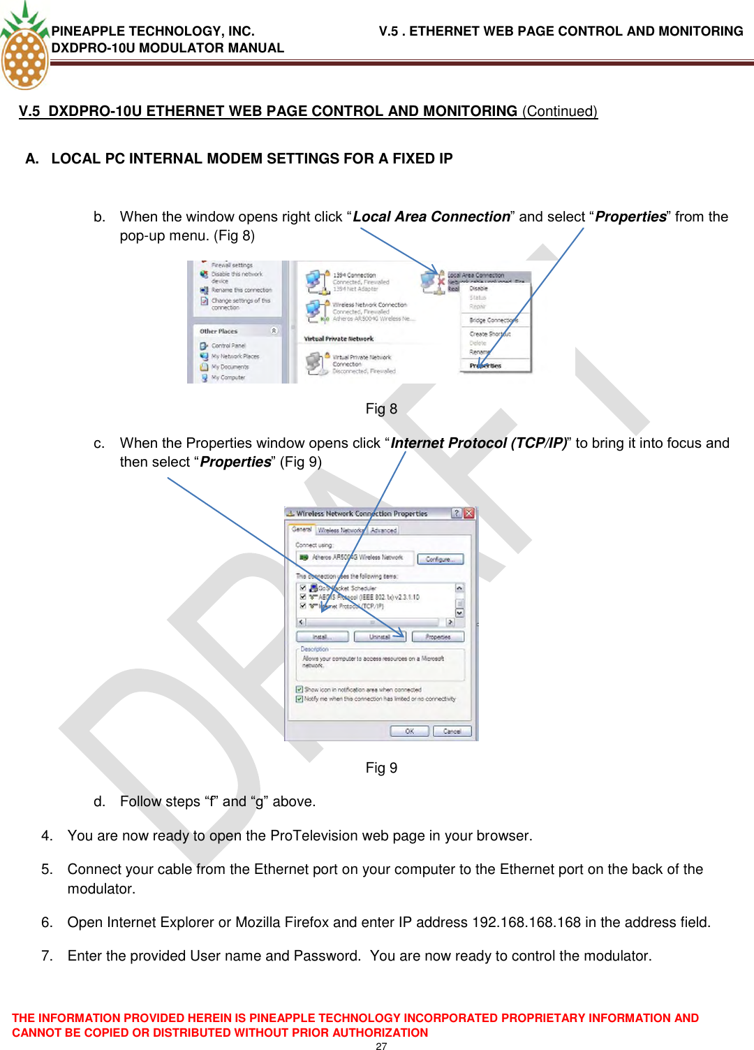 PINEAPPLE TECHNOLOGY, INC.                                  V.5 . ETHERNET WEB PAGE CONTROL AND MONITORING DXDPRO-10U MODULATOR MANUAL  THE INFORMATION PROVIDED HEREIN IS PINEAPPLE TECHNOLOGY INCORPORATED PROPRIETARY INFORMATION AND CANNOT BE COPIED OR DISTRIBUTED WITHOUT PRIOR AUTHORIZATION 27  V.5  DXDPRO-10U ETHERNET WEB PAGE CONTROL AND MONITORING (Continued)  A.  LOCAL PC INTERNAL MODEM SETTINGS FOR A FIXED IP   b. When the window opens right click ―Local Area Connection‖ and select ―Properties‖ from the pop-up menu. (Fig 8)  Fig 8 c. When the Properties window opens click ―Internet Protocol (TCP/IP)‖ to bring it into focus and then select ―Properties‖ (Fig 9)   Fig 9 d.  Follow steps ―f‖ and ―g‖ above. 4.  You are now ready to open the ProTelevision web page in your browser. 5.  Connect your cable from the Ethernet port on your computer to the Ethernet port on the back of the modulator. 6.  Open Internet Explorer or Mozilla Firefox and enter IP address 192.168.168.168 in the address field. 7.  Enter the provided User name and Password.  You are now ready to control the modulator.  