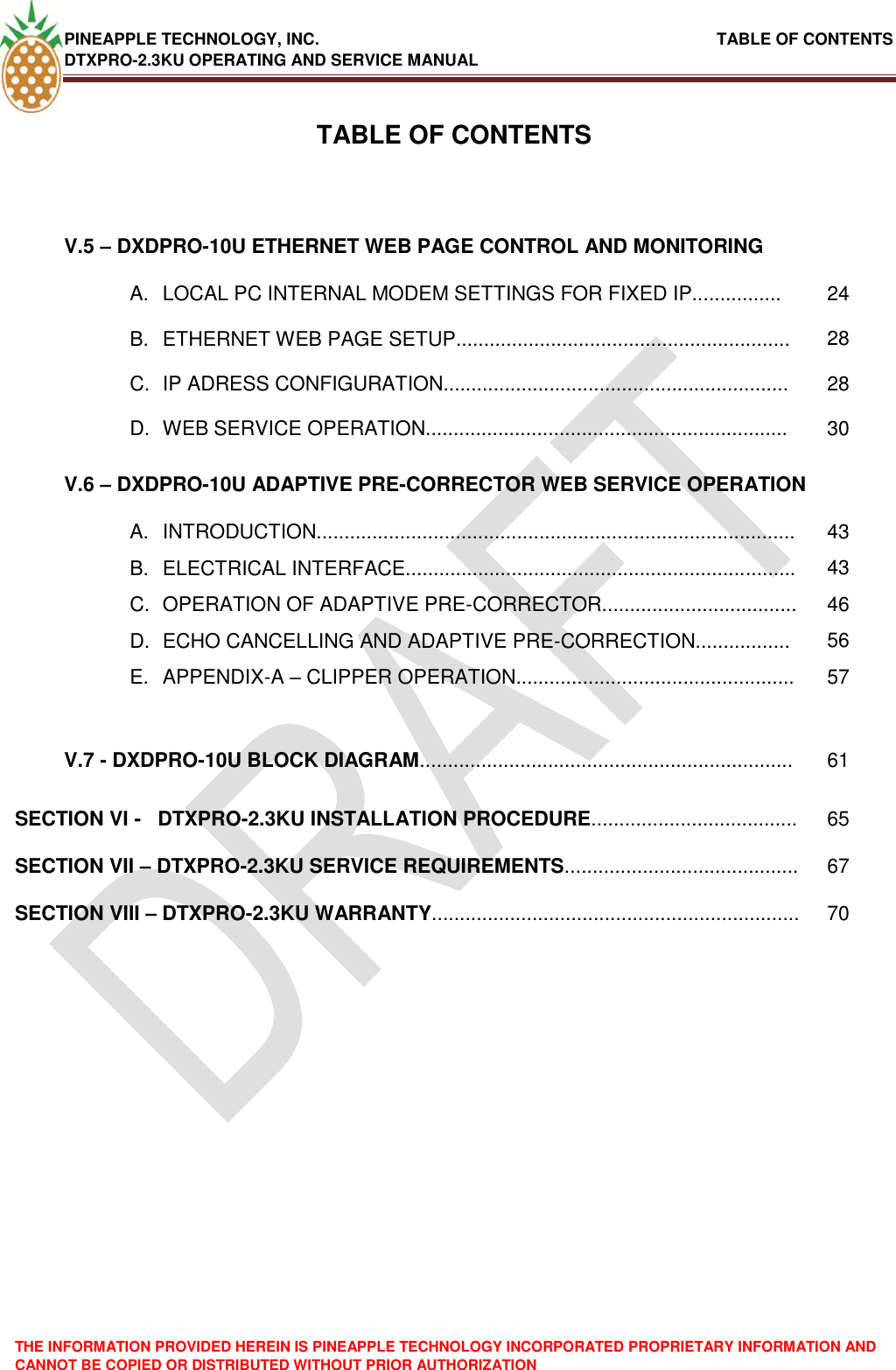 PINEAPPLE TECHNOLOGY, INC.                                                               TABLE OF CONTENTS DTXPRO-2.3KU OPERATING AND SERVICE MANUAL THE INFORMATION PROVIDED HEREIN IS PINEAPPLE TECHNOLOGY INCORPORATED PROPRIETARY INFORMATION AND CANNOT BE COPIED OR DISTRIBUTED WITHOUT PRIOR AUTHORIZATION   TABLE OF CONTENTSV.5 – DXDPRO-10U ETHERNET WEB PAGE CONTROL AND MONITORING  A.  LOCAL PC INTERNAL MODEM SETTINGS FOR FIXED IP................ 24 B.  ETHERNET WEB PAGE SETUP............................................................ 28 C.  IP ADRESS CONFIGURATION.............................................................. 28 D.  WEB SERVICE OPERATION................................................................. 30 V.6 – DXDPRO-10U ADAPTIVE PRE-CORRECTOR WEB SERVICE OPERATION  A.  INTRODUCTION...................................................................................... 43 B.  ELECTRICAL INTERFACE...................................................................... 43 C.  OPERATION OF ADAPTIVE PRE-CORRECTOR................................... 46 D.  ECHO CANCELLING AND ADAPTIVE PRE-CORRECTION................. 56 E.  APPENDIX-A – CLIPPER OPERATION.................................................. 57   V.7 - DXDPRO-10U BLOCK DIAGRAM................................................................... 61 SECTION VI -   DTXPRO-2.3KU INSTALLATION PROCEDURE..................................... 65 SECTION VII – DTXPRO-2.3KU SERVICE REQUIREMENTS.......................................... 67 SECTION VIII – DTXPRO-2.3KU WARRANTY.................................................................. 70 