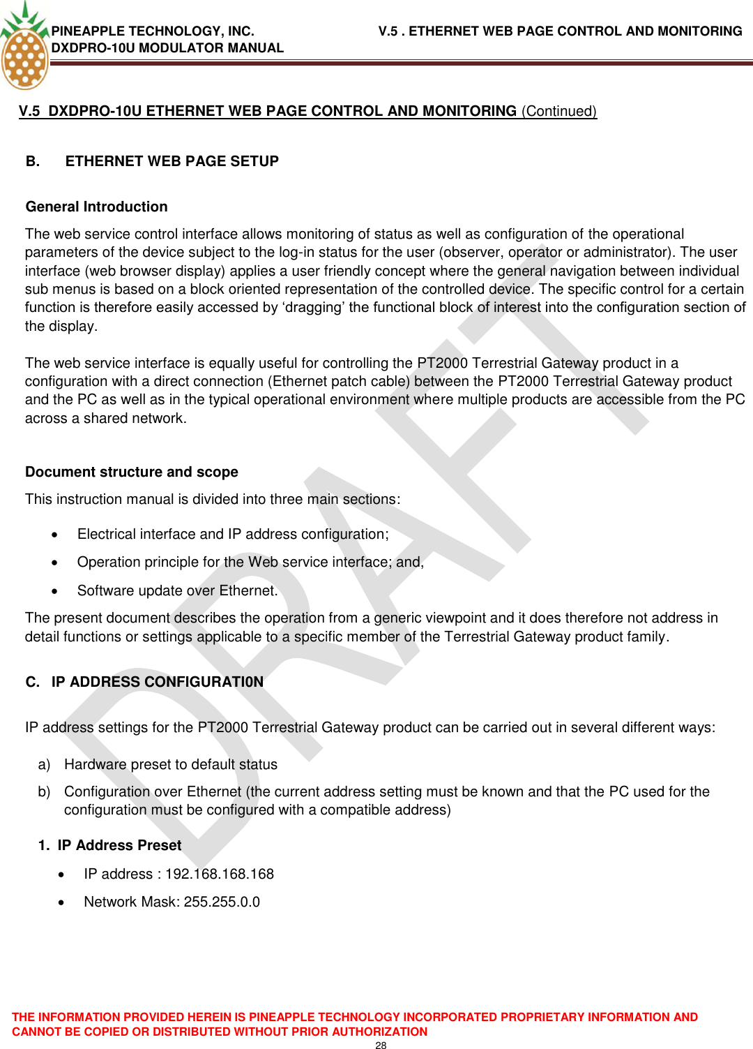 PINEAPPLE TECHNOLOGY, INC.                                  V.5 . ETHERNET WEB PAGE CONTROL AND MONITORING DXDPRO-10U MODULATOR MANUAL  THE INFORMATION PROVIDED HEREIN IS PINEAPPLE TECHNOLOGY INCORPORATED PROPRIETARY INFORMATION AND CANNOT BE COPIED OR DISTRIBUTED WITHOUT PRIOR AUTHORIZATION 28  V.5  DXDPRO-10U ETHERNET WEB PAGE CONTROL AND MONITORING (Continued)  B.  ETHERNET WEB PAGE SETUP General Introduction The web service control interface allows monitoring of status as well as configuration of the operational parameters of the device subject to the log-in status for the user (observer, operator or administrator). The user interface (web browser display) applies a user friendly concept where the general navigation between individual sub menus is based on a block oriented representation of the controlled device. The specific control for a certain function is therefore easily accessed by ‗dragging‘ the functional block of interest into the configuration section of the display.  The web service interface is equally useful for controlling the PT2000 Terrestrial Gateway product in a configuration with a direct connection (Ethernet patch cable) between the PT2000 Terrestrial Gateway product and the PC as well as in the typical operational environment where multiple products are accessible from the PC across a shared network.   Document structure and scope This instruction manual is divided into three main sections:   Electrical interface and IP address configuration;   Operation principle for the Web service interface; and,   Software update over Ethernet. The present document describes the operation from a generic viewpoint and it does therefore not address in detail functions or settings applicable to a specific member of the Terrestrial Gateway product family.  C.  IP ADDRESS CONFIGURATI0N  IP address settings for the PT2000 Terrestrial Gateway product can be carried out in several different ways:  a)  Hardware preset to default status b)  Configuration over Ethernet (the current address setting must be known and that the PC used for the configuration must be configured with a compatible address) 1.  IP Address Preset   IP address : 192.168.168.168   Network Mask: 255.255.0.0      