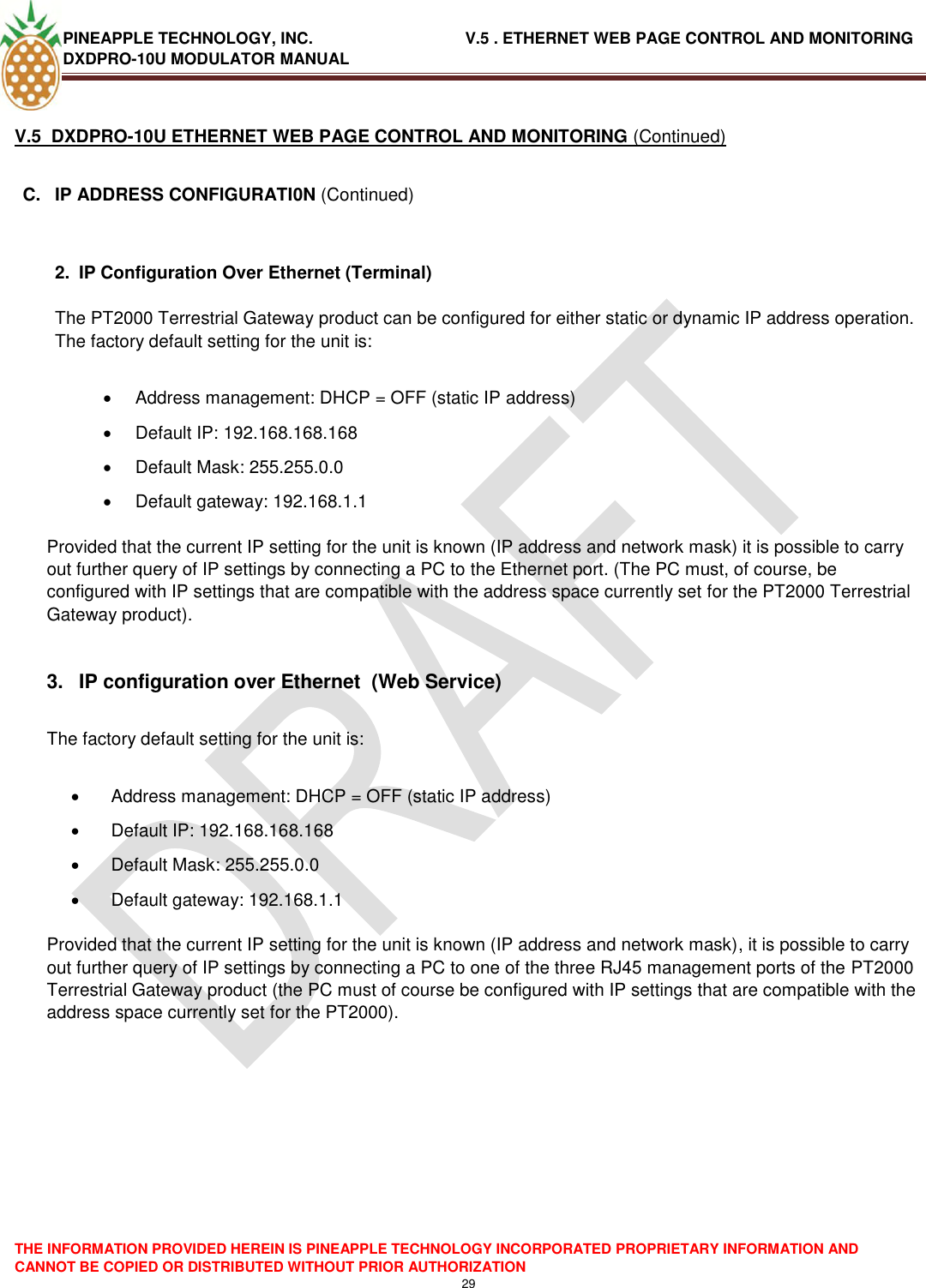 PINEAPPLE TECHNOLOGY, INC.                                  V.5 . ETHERNET WEB PAGE CONTROL AND MONITORING DXDPRO-10U MODULATOR MANUAL  THE INFORMATION PROVIDED HEREIN IS PINEAPPLE TECHNOLOGY INCORPORATED PROPRIETARY INFORMATION AND CANNOT BE COPIED OR DISTRIBUTED WITHOUT PRIOR AUTHORIZATION 29  V.5  DXDPRO-10U ETHERNET WEB PAGE CONTROL AND MONITORING (Continued)  C.  IP ADDRESS CONFIGURATI0N (Continued)   2.  IP Configuration Over Ethernet (Terminal)  The PT2000 Terrestrial Gateway product can be configured for either static or dynamic IP address operation. The factory default setting for the unit is:    Address management: DHCP = OFF (static IP address)   Default IP: 192.168.168.168   Default Mask: 255.255.0.0   Default gateway: 192.168.1.1   Provided that the current IP setting for the unit is known (IP address and network mask) it is possible to carry out further query of IP settings by connecting a PC to the Ethernet port. (The PC must, of course, be configured with IP settings that are compatible with the address space currently set for the PT2000 Terrestrial Gateway product).  3.  IP configuration over Ethernet  (Web Service)  The factory default setting for the unit is:    Address management: DHCP = OFF (static IP address)   Default IP: 192.168.168.168   Default Mask: 255.255.0.0   Default gateway: 192.168.1.1   Provided that the current IP setting for the unit is known (IP address and network mask), it is possible to carry out further query of IP settings by connecting a PC to one of the three RJ45 management ports of the PT2000 Terrestrial Gateway product (the PC must of course be configured with IP settings that are compatible with the address space currently set for the PT2000).         