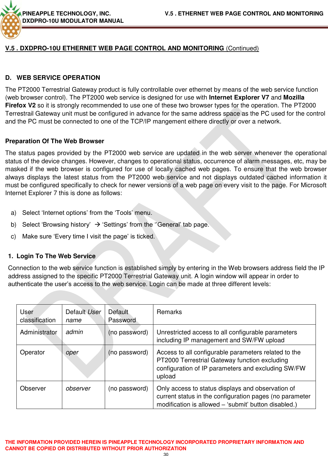 PINEAPPLE TECHNOLOGY, INC.                                  V.5 . ETHERNET WEB PAGE CONTROL AND MONITORING DXDPRO-10U MODULATOR MANUAL  THE INFORMATION PROVIDED HEREIN IS PINEAPPLE TECHNOLOGY INCORPORATED PROPRIETARY INFORMATION AND CANNOT BE COPIED OR DISTRIBUTED WITHOUT PRIOR AUTHORIZATION 30  V.5 . DXDPRO-10U ETHERNET WEB PAGE CONTROL AND MONITORING (Continued)  D.  WEB SERVICE OPERATION The PT2000 Terrestrial Gateway product is fully controllable over ethernet by means of the web service function (web browser control). The PT2000 web service is designed for use with Internet Explorer V7 and Mozilla Firefox V2 so it is strongly recommended to use one of these two browser types for the operation. The PT2000 Terrestrail Gateway unit must be configured in advance for the same address space as the PC used for the control and the PC must be connected to one of the TCP/IP mangement eithere directly or over a network.  Preparation Of The Web Browser The status pages provided by the PT2000 web service are updated in the web server whenever the operational status of the device changes. However, changes to operational status, occurrence of alarm messages, etc, may be masked if the web browser is configured for use of locally cached web pages. To ensure that the web browser always displays the latest  status from the  PT2000 web service and not displays outdated cached information it must be configured specifically to check for newer versions of a web page on every visit to the page. For Microsoft Internet Explorer 7 this is done as follows:  a) Select ‗Internet options‘ from the ‗Tools‘ menu. b) Select ‗Browsing history‘   ‗Settings‘ from the ‗‘General‘ tab page. c) Make sure ‗Every time I visit the page‘ is ticked.  1.  Login To The Web Service Connection to the web service function is established simply by entering in the Web browsers address field the IP address assigned to the specific PT2000 Terrestrial Gateway unit. A login window will appear in order to authenticate the user‘s access to the web service. Login can be made at three different levels:   User classification Default User name Default Password Remarks Administrator admin (no password) Unrestricted access to all configurable parameters  including IP management and SW/FW upload Operator oper (no password) Access to all configurable parameters related to the PT2000 Terrestrial Gateway function excluding configuration of IP parameters and excluding SW/FW upload   Observer observer (no password) Only access to status displays and observation of current status in the configuration pages (no parameter modification is allowed – ‗submit‘ button disabled.)     