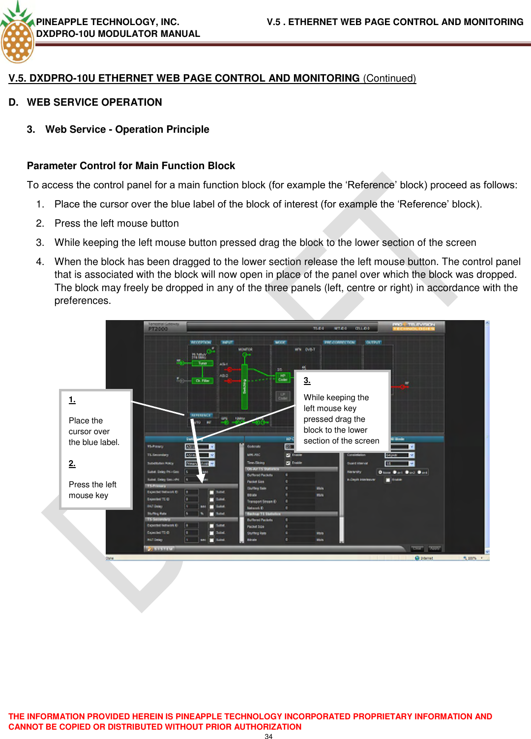 PINEAPPLE TECHNOLOGY, INC.                                  V.5 . ETHERNET WEB PAGE CONTROL AND MONITORING DXDPRO-10U MODULATOR MANUAL  THE INFORMATION PROVIDED HEREIN IS PINEAPPLE TECHNOLOGY INCORPORATED PROPRIETARY INFORMATION AND CANNOT BE COPIED OR DISTRIBUTED WITHOUT PRIOR AUTHORIZATION 34  V.5. DXDPRO-10U ETHERNET WEB PAGE CONTROL AND MONITORING (Continued) D.  WEB SERVICE OPERATION  3.  Web Service - Operation Principle  Parameter Control for Main Function Block To access the control panel for a main function block (for example the ‗Reference‘ block) proceed as follows: 1. Place the cursor over the blue label of the block of interest (for example the ‗Reference‘ block). 2.  Press the left mouse button 3.  While keeping the left mouse button pressed drag the block to the lower section of the screen 4.  When the block has been dragged to the lower section release the left mouse button. The control panel that is associated with the block will now open in place of the panel over which the block was dropped. The block may freely be dropped in any of the three panels (left, centre or right) in accordance with the preferences.       1. Place the cursor over the blue label. 2. Press the left mouse key  3. While keeping the left mouse key pressed drag the block to the lower section of the screen  