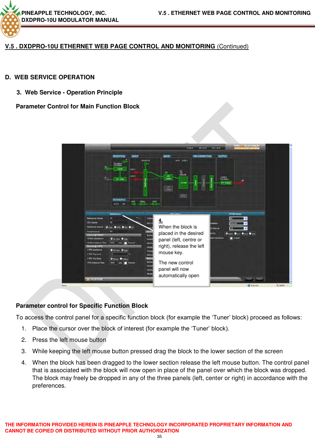 PINEAPPLE TECHNOLOGY, INC.                                  V.5 . ETHERNET WEB PAGE CONTROL AND MONITORING DXDPRO-10U MODULATOR MANUAL  THE INFORMATION PROVIDED HEREIN IS PINEAPPLE TECHNOLOGY INCORPORATED PROPRIETARY INFORMATION AND CANNOT BE COPIED OR DISTRIBUTED WITHOUT PRIOR AUTHORIZATION 35  V.5 . DXDPRO-10U ETHERNET WEB PAGE CONTROL AND MONITORING (Continued)  D.  WEB SERVICE OPERATION   3.  Web Service - Operation Principle Parameter Control for Main Function Block      Parameter control for Specific Function Block To access the control panel for a specific function block (for example the ‗Tuner‘ block) proceed as follows: 1. Place the cursor over the block of interest (for example the ‗Tuner‘ block). 2.  Press the left mouse button 3.  While keeping the left mouse button pressed drag the block to the lower section of the screen 4.  When the block has been dragged to the lower section release the left mouse button. The control panel that is associated with the block will now open in place of the panel over which the block was dropped. The block may freely be dropped in any of the three panels (left, center or right) in accordance with the preferences.      4. When the block is placed in the desired panel (left, centre or right), release the left mouse key. The new control panel will now automatically open  