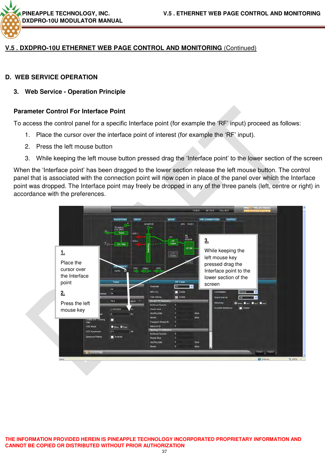 PINEAPPLE TECHNOLOGY, INC.                                  V.5 . ETHERNET WEB PAGE CONTROL AND MONITORING DXDPRO-10U MODULATOR MANUAL  THE INFORMATION PROVIDED HEREIN IS PINEAPPLE TECHNOLOGY INCORPORATED PROPRIETARY INFORMATION AND CANNOT BE COPIED OR DISTRIBUTED WITHOUT PRIOR AUTHORIZATION 37  V.5 . DXDPRO-10U ETHERNET WEB PAGE CONTROL AND MONITORING (Continued)  D.  WEB SERVICE OPERATION 3.  Web Service - Operation Principle  Parameter Control For Interface Point To access the control panel for a specific Interface point (for example the ‗RF‘ input) proceed as follows: 1. Place the cursor over the interface point of interest (for example the ‗RF‘ input). 2.  Press the left mouse button 3. While keeping the left mouse button pressed drag the ‗Interface point‘ to the lower section of the screen When the ‗Interface point‘ has been dragged to the lower section release the left mouse button. The control panel that is associated with the connection point will now open in place of the panel over which the Interface point was dropped. The Interface point may freely be dropped in any of the three panels (left, centre or right) in accordance with the preferences.      1. Place the cursor over the Interface point 2. Press the left mouse key  3. While keeping the left mouse key pressed drag the Interface point to the lower section of the screen  