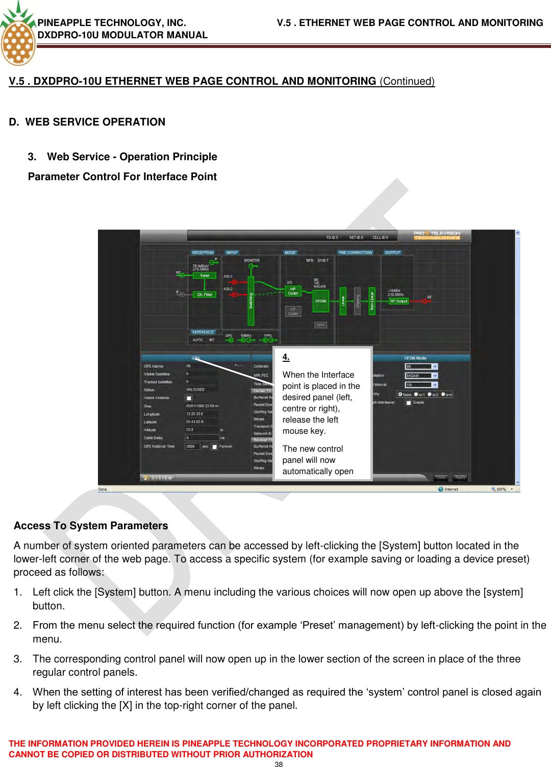 PINEAPPLE TECHNOLOGY, INC.                                  V.5 . ETHERNET WEB PAGE CONTROL AND MONITORING DXDPRO-10U MODULATOR MANUAL  THE INFORMATION PROVIDED HEREIN IS PINEAPPLE TECHNOLOGY INCORPORATED PROPRIETARY INFORMATION AND CANNOT BE COPIED OR DISTRIBUTED WITHOUT PRIOR AUTHORIZATION 38  V.5 . DXDPRO-10U ETHERNET WEB PAGE CONTROL AND MONITORING (Continued)  D.  WEB SERVICE OPERATION  3.  Web Service - Operation Principle Parameter Control For Interface Point     Access To System Parameters A number of system oriented parameters can be accessed by left-clicking the [System] button located in the lower-left corner of the web page. To access a specific system (for example saving or loading a device preset) proceed as follows: 1.  Left click the [System] button. A menu including the various choices will now open up above the [system] button. 2. From the menu select the required function (for example ‗Preset‘ management) by left-clicking the point in the menu. 3.  The corresponding control panel will now open up in the lower section of the screen in place of the three regular control panels. 4. When the setting of interest has been verified/changed as required the ‗system‘ control panel is closed again by left clicking the [X] in the top-right corner of the panel.     4. When the Interface point is placed in the desired panel (left, centre or right), release the left mouse key. The new control panel will now automatically open  