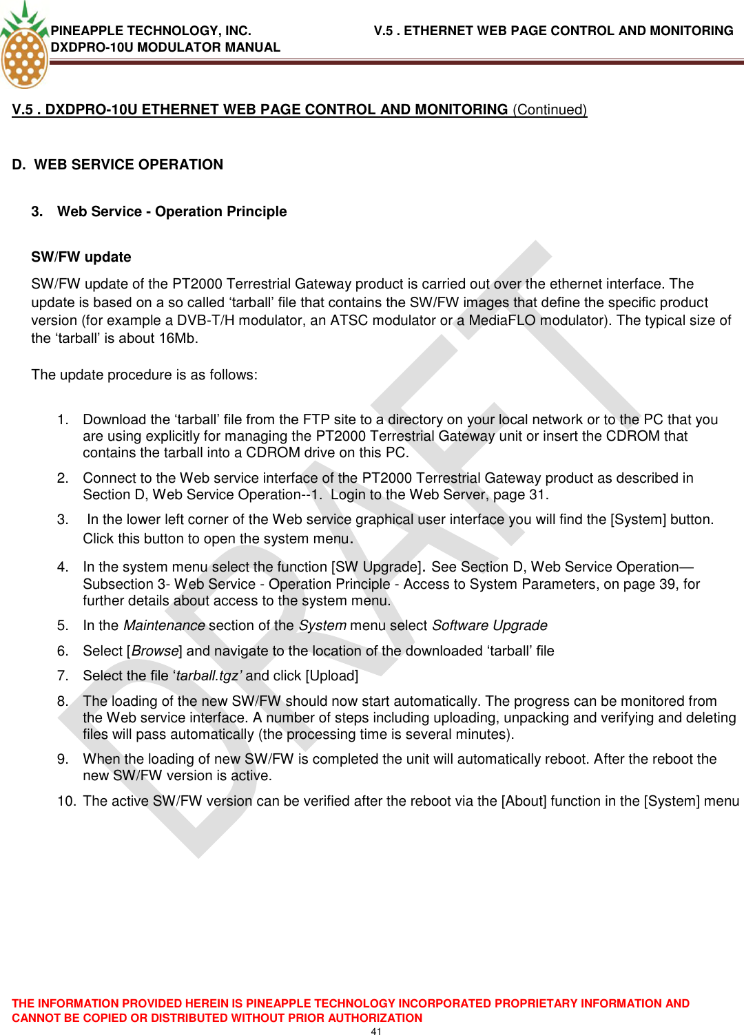 PINEAPPLE TECHNOLOGY, INC.                                  V.5 . ETHERNET WEB PAGE CONTROL AND MONITORING DXDPRO-10U MODULATOR MANUAL  THE INFORMATION PROVIDED HEREIN IS PINEAPPLE TECHNOLOGY INCORPORATED PROPRIETARY INFORMATION AND CANNOT BE COPIED OR DISTRIBUTED WITHOUT PRIOR AUTHORIZATION 41  V.5 . DXDPRO-10U ETHERNET WEB PAGE CONTROL AND MONITORING (Continued)  D.  WEB SERVICE OPERATION  3.  Web Service - Operation Principle  SW/FW update  SW/FW update of the PT2000 Terrestrial Gateway product is carried out over the ethernet interface. The update is based on a so called ‗tarball‘ file that contains the SW/FW images that define the specific product version (for example a DVB-T/H modulator, an ATSC modulator or a MediaFLO modulator). The typical size of the ‗tarball‘ is about 16Mb.   The update procedure is as follows:  1. Download the ‗tarball‘ file from the FTP site to a directory on your local network or to the PC that you are using explicitly for managing the PT2000 Terrestrial Gateway unit or insert the CDROM that contains the tarball into a CDROM drive on this PC.  2.  Connect to the Web service interface of the PT2000 Terrestrial Gateway product as described in Section D, Web Service Operation--1.  Login to the Web Server, page 31. 3.   In the lower left corner of the Web service graphical user interface you will find the [System] button. Click this button to open the system menu.  4.  In the system menu select the function [SW Upgrade]. See Section D, Web Service Operation—Subsection 3- Web Service - Operation Principle - Access to System Parameters, on page 39, for further details about access to the system menu. 5.  In the Maintenance section of the System menu select Software Upgrade  6.  Select [Browse] and navigate to the location of the downloaded ‗tarball‘ file  7. Select the file ‗tarball.tgz’ and click [Upload]  8.  The loading of the new SW/FW should now start automatically. The progress can be monitored from the Web service interface. A number of steps including uploading, unpacking and verifying and deleting files will pass automatically (the processing time is several minutes).  9.  When the loading of new SW/FW is completed the unit will automatically reboot. After the reboot the new SW/FW version is active.  10. The active SW/FW version can be verified after the reboot via the [About] function in the [System] menu    