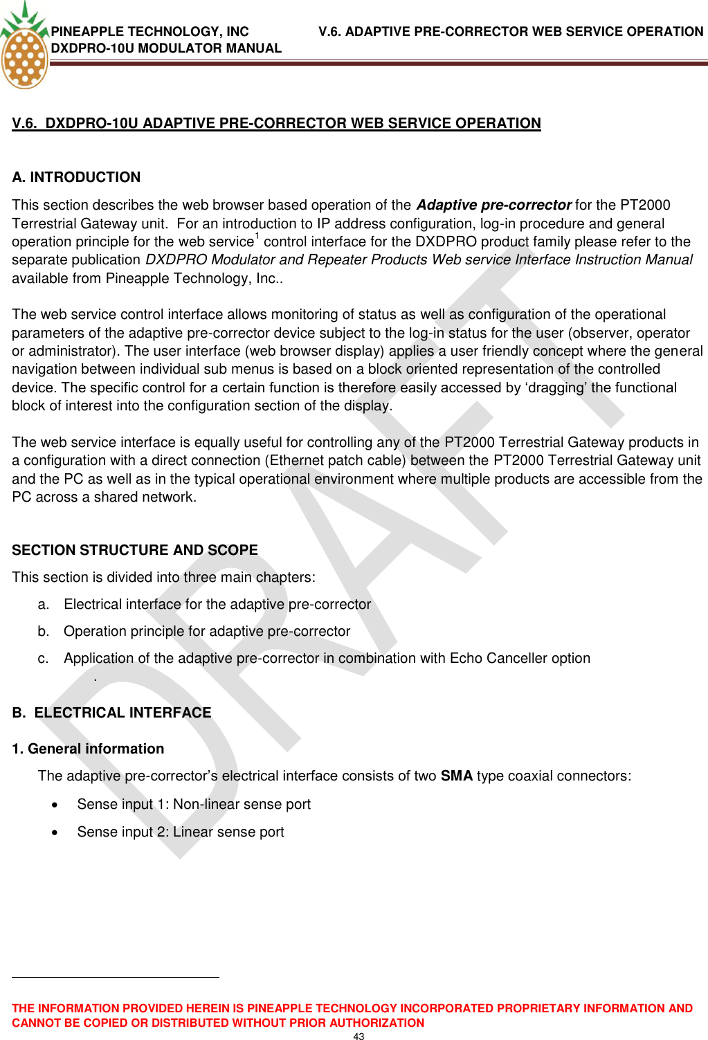 PINEAPPLE TECHNOLOGY, INC               V.6. ADAPTIVE PRE-CORRECTOR WEB SERVICE OPERATION DXDPRO-10U MODULATOR MANUAL  THE INFORMATION PROVIDED HEREIN IS PINEAPPLE TECHNOLOGY INCORPORATED PROPRIETARY INFORMATION AND CANNOT BE COPIED OR DISTRIBUTED WITHOUT PRIOR AUTHORIZATION 43   V.6.  DXDPRO-10U ADAPTIVE PRE-CORRECTOR WEB SERVICE OPERATION  A. INTRODUCTION  This section describes the web browser based operation of the Adaptive pre-corrector for the PT2000 Terrestrial Gateway unit.  For an introduction to IP address configuration, log-in procedure and general operation principle for the web service1 control interface for the DXDPRO product family please refer to the separate publication DXDPRO Modulator and Repeater Products Web service Interface Instruction Manual available from Pineapple Technology, Inc..  The web service control interface allows monitoring of status as well as configuration of the operational parameters of the adaptive pre-corrector device subject to the log-in status for the user (observer, operator or administrator). The user interface (web browser display) applies a user friendly concept where the general navigation between individual sub menus is based on a block oriented representation of the controlled device. The specific control for a certain function is therefore easily accessed by ‗dragging‘ the functional block of interest into the configuration section of the display.  The web service interface is equally useful for controlling any of the PT2000 Terrestrial Gateway products in a configuration with a direct connection (Ethernet patch cable) between the PT2000 Terrestrial Gateway unit and the PC as well as in the typical operational environment where multiple products are accessible from the PC across a shared network.   SECTION STRUCTURE AND SCOPE This section is divided into three main chapters: a.  Electrical interface for the adaptive pre-corrector  b.  Operation principle for adaptive pre-corrector  c.  Application of the adaptive pre-corrector in combination with Echo Canceller option  .   B.  ELECTRICAL INTERFACE  1. General information The adaptive pre-corrector‘s electrical interface consists of two SMA type coaxial connectors:   Sense input 1: Non-linear sense port   Sense input 2: Linear sense port                                                            