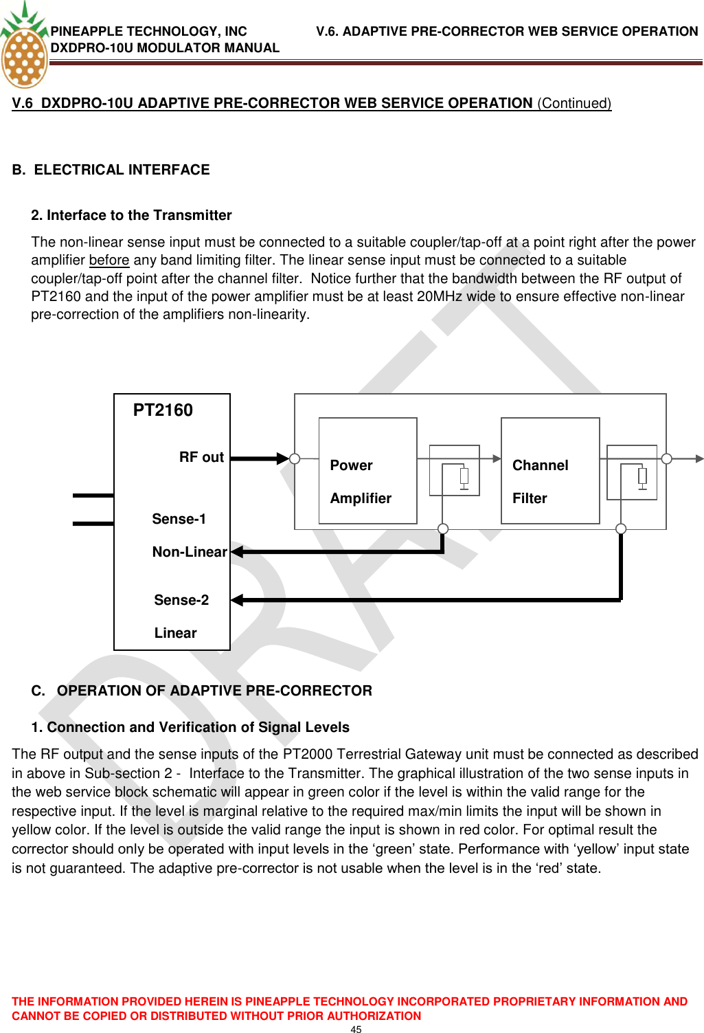 PINEAPPLE TECHNOLOGY, INC               V.6. ADAPTIVE PRE-CORRECTOR WEB SERVICE OPERATION DXDPRO-10U MODULATOR MANUAL  THE INFORMATION PROVIDED HEREIN IS PINEAPPLE TECHNOLOGY INCORPORATED PROPRIETARY INFORMATION AND CANNOT BE COPIED OR DISTRIBUTED WITHOUT PRIOR AUTHORIZATION 45  V.6  DXDPRO-10U ADAPTIVE PRE-CORRECTOR WEB SERVICE OPERATION (Continued)  B.  ELECTRICAL INTERFACE   2. Interface to the Transmitter  The non-linear sense input must be connected to a suitable coupler/tap-off at a point right after the power amplifier before any band limiting filter. The linear sense input must be connected to a suitable coupler/tap-off point after the channel filter.  Notice further that the bandwidth between the RF output of PT2160 and the input of the power amplifier must be at least 20MHz wide to ensure effective non-linear pre-correction of the amplifiers non-linearity.        PTPT           C.  OPERATION OF ADAPTIVE PRE-CORRECTOR  1. Connection and Verification of Signal Levels The RF output and the sense inputs of the PT2000 Terrestrial Gateway unit must be connected as described in above in Sub-section 2 -  Interface to the Transmitter. The graphical illustration of the two sense inputs in the web service block schematic will appear in green color if the level is within the valid range for the respective input. If the level is marginal relative to the required max/min limits the input will be shown in yellow color. If the level is outside the valid range the input is shown in red color. For optimal result the corrector should only be operated with input levels in the ‗green‘ state. Performance with ‗yellow‘ input state is not guaranteed. The adaptive pre-corrector is not usable when the level is in the ‗red‘ state.      PT2160             Power Amplifier  Channel Filter     RF out Sense-1 Non-Linear Sense-2 Linear 