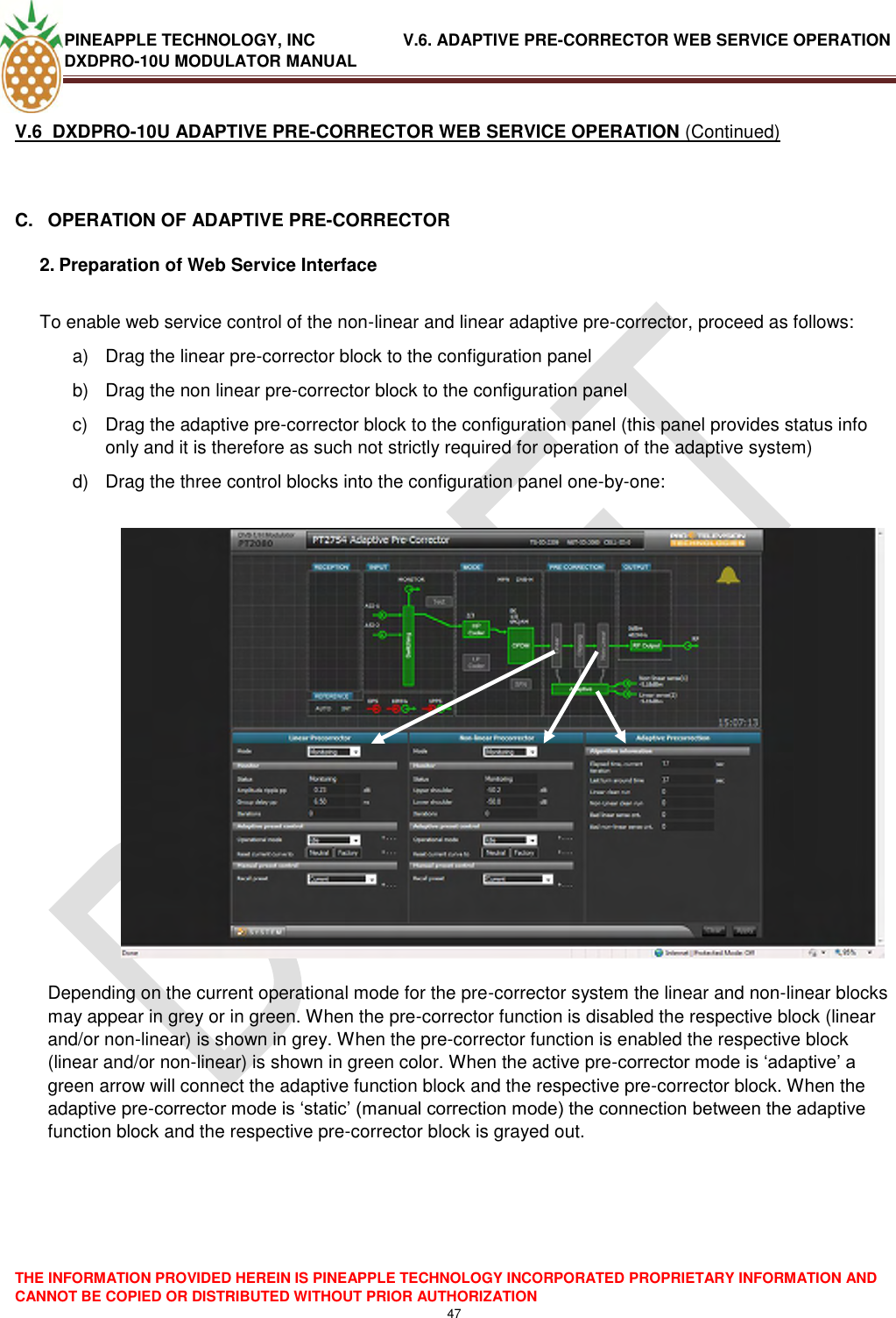 PINEAPPLE TECHNOLOGY, INC               V.6. ADAPTIVE PRE-CORRECTOR WEB SERVICE OPERATION DXDPRO-10U MODULATOR MANUAL  THE INFORMATION PROVIDED HEREIN IS PINEAPPLE TECHNOLOGY INCORPORATED PROPRIETARY INFORMATION AND CANNOT BE COPIED OR DISTRIBUTED WITHOUT PRIOR AUTHORIZATION 47  V.6  DXDPRO-10U ADAPTIVE PRE-CORRECTOR WEB SERVICE OPERATION (Continued)  C.  OPERATION OF ADAPTIVE PRE-CORRECTOR 2. Preparation of Web Service Interface  To enable web service control of the non-linear and linear adaptive pre-corrector, proceed as follows: a)  Drag the linear pre-corrector block to the configuration panel b)  Drag the non linear pre-corrector block to the configuration panel c)  Drag the adaptive pre-corrector block to the configuration panel (this panel provides status info only and it is therefore as such not strictly required for operation of the adaptive system) d)  Drag the three control blocks into the configuration panel one-by-one:    Depending on the current operational mode for the pre-corrector system the linear and non-linear blocks may appear in grey or in green. When the pre-corrector function is disabled the respective block (linear and/or non-linear) is shown in grey. When the pre-corrector function is enabled the respective block (linear and/or non-linear) is shown in green color. When the active pre-corrector mode is ‗adaptive‘ a green arrow will connect the adaptive function block and the respective pre-corrector block. When the adaptive pre-corrector mode is ‗static‘ (manual correction mode) the connection between the adaptive function block and the respective pre-corrector block is grayed out.    