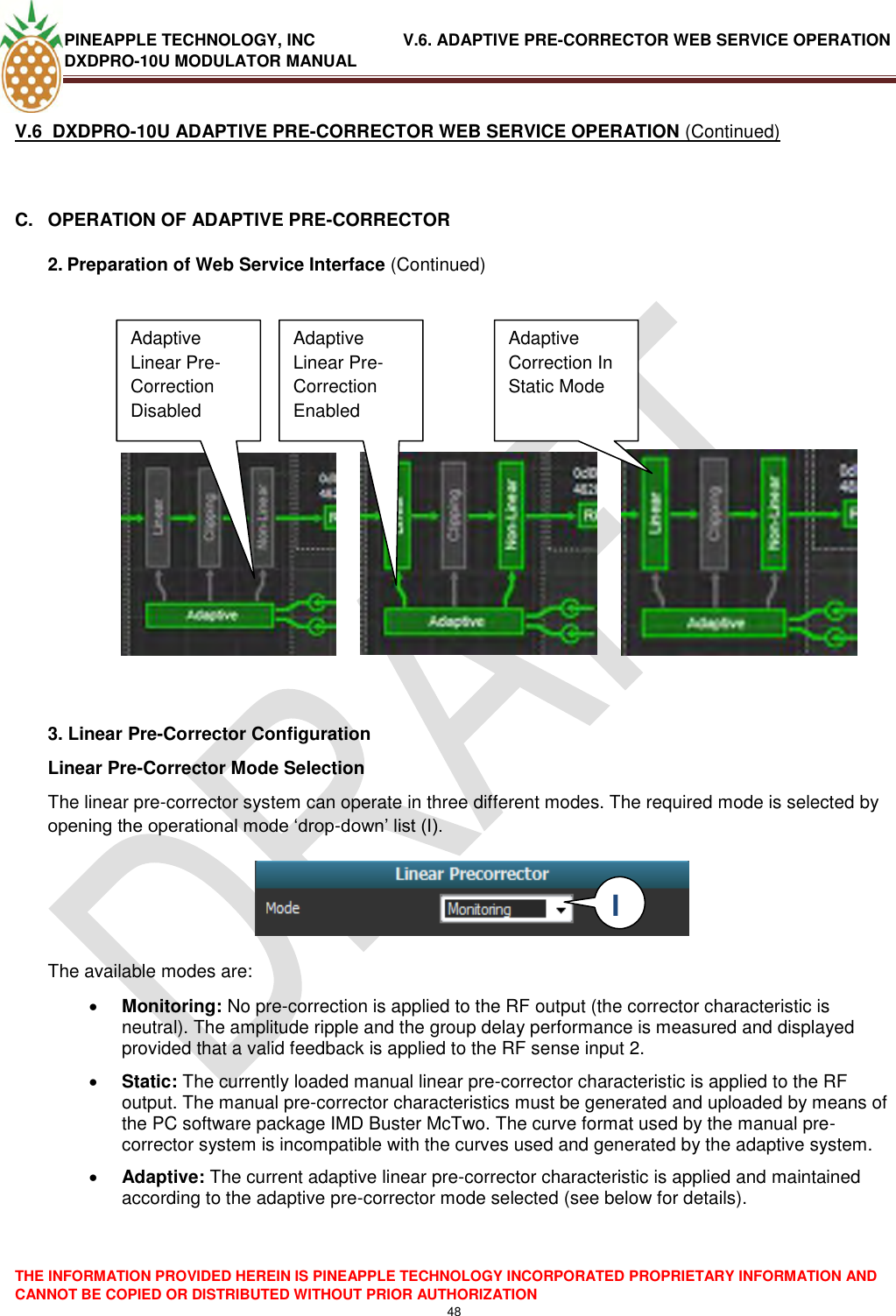 PINEAPPLE TECHNOLOGY, INC               V.6. ADAPTIVE PRE-CORRECTOR WEB SERVICE OPERATION DXDPRO-10U MODULATOR MANUAL  THE INFORMATION PROVIDED HEREIN IS PINEAPPLE TECHNOLOGY INCORPORATED PROPRIETARY INFORMATION AND CANNOT BE COPIED OR DISTRIBUTED WITHOUT PRIOR AUTHORIZATION 48  V.6  DXDPRO-10U ADAPTIVE PRE-CORRECTOR WEB SERVICE OPERATION (Continued)  C.  OPERATION OF ADAPTIVE PRE-CORRECTOR 2. Preparation of Web Service Interface (Continued)                    3. Linear Pre-Corrector Configuration Linear Pre-Corrector Mode Selection The linear pre-corrector system can operate in three different modes. The required mode is selected by opening the operational mode ‗drop-down‘ list (I).     The available modes are:   Monitoring: No pre-correction is applied to the RF output (the corrector characteristic is neutral). The amplitude ripple and the group delay performance is measured and displayed provided that a valid feedback is applied to the RF sense input 2.  Static: The currently loaded manual linear pre-corrector characteristic is applied to the RF output. The manual pre-corrector characteristics must be generated and uploaded by means of the PC software package IMD Buster McTwo. The curve format used by the manual pre-corrector system is incompatible with the curves used and generated by the adaptive system.   Adaptive: The current adaptive linear pre-corrector characteristic is applied and maintained according to the adaptive pre-corrector mode selected (see below for details).     Adaptive Linear Pre-Correction Disabled Disabled Adaptive Linear Pre-Correction Enabled  Adaptive Correction In Static Mode I  I 