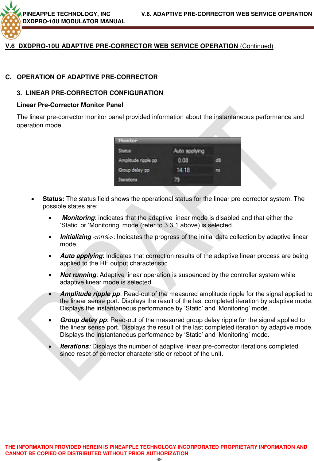 PINEAPPLE TECHNOLOGY, INC               V.6. ADAPTIVE PRE-CORRECTOR WEB SERVICE OPERATION DXDPRO-10U MODULATOR MANUAL  THE INFORMATION PROVIDED HEREIN IS PINEAPPLE TECHNOLOGY INCORPORATED PROPRIETARY INFORMATION AND CANNOT BE COPIED OR DISTRIBUTED WITHOUT PRIOR AUTHORIZATION 49  V.6  DXDPRO-10U ADAPTIVE PRE-CORRECTOR WEB SERVICE OPERATION (Continued)  C.  OPERATION OF ADAPTIVE PRE-CORRECTOR  3.  LINEAR PRE-CORRECTOR CONFIGURATION Linear Pre-Corrector Monitor Panel  The linear pre-corrector monitor panel provided information about the instantaneous performance and operation mode.     Status: The status field shows the operational status for the linear pre-corrector system. The possible states are:   Monitoring: indicates that the adaptive linear mode is disabled and that either the ‗Static‘ or ‗Monitoring‘ mode (refer to 3.3.1 above) is selected.  Initializing &lt;nn%&gt;: Indicates the progress of the initial data collection by adaptive linear  mode.   Auto applying: Indicates that correction results of the adaptive linear process are being applied to the RF output characteristic   Not running: Adaptive linear operation is suspended by the controller system while adaptive linear mode is selected.  Amplitude ripple pp: Read-out of the measured amplitude ripple for the signal applied to the linear sense port. Displays the result of the last completed iteration by adaptive mode. Displays the instantaneous performance by ‗Static‘ and ‗Monitoring‘ mode.  Group delay pp: Read-out of the measured group delay ripple for the signal applied to the linear sense port. Displays the result of the last completed iteration by adaptive mode. Displays the instantaneous performance by ‗Static‘ and ‗Monitoring‘ mode.   Iterations: Displays the number of adaptive linear pre-corrector iterations completed since reset of corrector characteristic or reboot of the unit.     