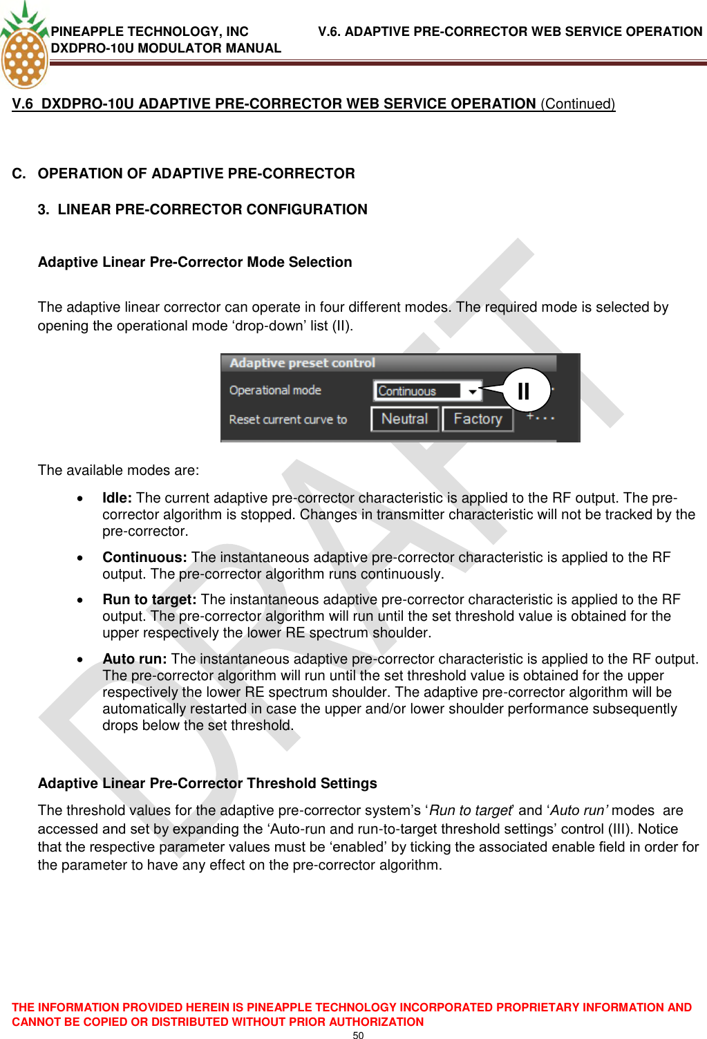 PINEAPPLE TECHNOLOGY, INC               V.6. ADAPTIVE PRE-CORRECTOR WEB SERVICE OPERATION DXDPRO-10U MODULATOR MANUAL  THE INFORMATION PROVIDED HEREIN IS PINEAPPLE TECHNOLOGY INCORPORATED PROPRIETARY INFORMATION AND CANNOT BE COPIED OR DISTRIBUTED WITHOUT PRIOR AUTHORIZATION 50  V.6  DXDPRO-10U ADAPTIVE PRE-CORRECTOR WEB SERVICE OPERATION (Continued)  C.  OPERATION OF ADAPTIVE PRE-CORRECTOR  3.  LINEAR PRE-CORRECTOR CONFIGURATION  Adaptive Linear Pre-Corrector Mode Selection  The adaptive linear corrector can operate in four different modes. The required mode is selected by opening the operational mode ‗drop-down‘ list (II).         The available modes are:  Idle: The current adaptive pre-corrector characteristic is applied to the RF output. The pre-corrector algorithm is stopped. Changes in transmitter characteristic will not be tracked by the pre-corrector.  Continuous: The instantaneous adaptive pre-corrector characteristic is applied to the RF output. The pre-corrector algorithm runs continuously.  Run to target: The instantaneous adaptive pre-corrector characteristic is applied to the RF output. The pre-corrector algorithm will run until the set threshold value is obtained for the upper respectively the lower RE spectrum shoulder.   Auto run: The instantaneous adaptive pre-corrector characteristic is applied to the RF output. The pre-corrector algorithm will run until the set threshold value is obtained for the upper respectively the lower RE spectrum shoulder. The adaptive pre-corrector algorithm will be automatically restarted in case the upper and/or lower shoulder performance subsequently drops below the set threshold.     Adaptive Linear Pre-Corrector Threshold Settings The threshold values for the adaptive pre-corrector system‘s ‗Run to target‘ and ‗Auto run’ modes  are accessed and set by expanding the ‗Auto-run and run-to-target threshold settings‘ control (III). Notice that the respective parameter values must be ‗enabled‘ by ticking the associated enable field in order for the parameter to have any effect on the pre-corrector algorithm.         II 