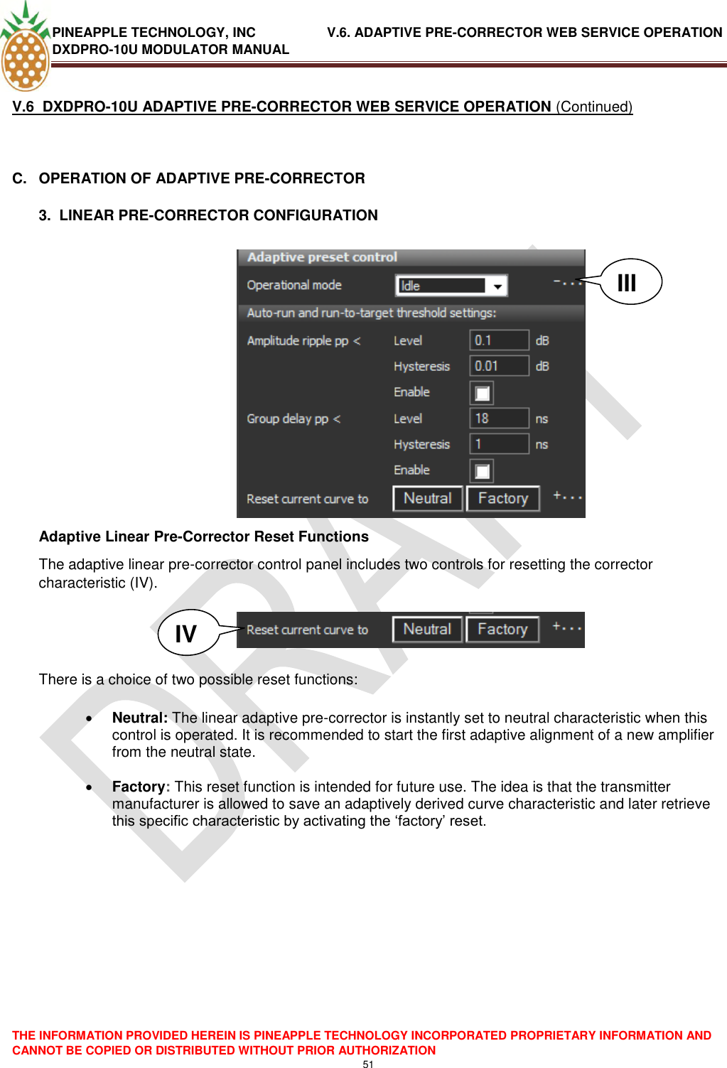 PINEAPPLE TECHNOLOGY, INC               V.6. ADAPTIVE PRE-CORRECTOR WEB SERVICE OPERATION DXDPRO-10U MODULATOR MANUAL  THE INFORMATION PROVIDED HEREIN IS PINEAPPLE TECHNOLOGY INCORPORATED PROPRIETARY INFORMATION AND CANNOT BE COPIED OR DISTRIBUTED WITHOUT PRIOR AUTHORIZATION 51  V.6  DXDPRO-10U ADAPTIVE PRE-CORRECTOR WEB SERVICE OPERATION (Continued)  C.  OPERATION OF ADAPTIVE PRE-CORRECTOR  3.  LINEAR PRE-CORRECTOR CONFIGURATION   Adaptive Linear Pre-Corrector Reset Functions The adaptive linear pre-corrector control panel includes two controls for resetting the corrector characteristic (IV).     There is a choice of two possible reset functions:   Neutral: The linear adaptive pre-corrector is instantly set to neutral characteristic when this control is operated. It is recommended to start the first adaptive alignment of a new amplifier from the neutral state.   Factory: This reset function is intended for future use. The idea is that the transmitter manufacturer is allowed to save an adaptively derived curve characteristic and later retrieve this specific characteristic by activating the ‗factory‘ reset.           III IV 