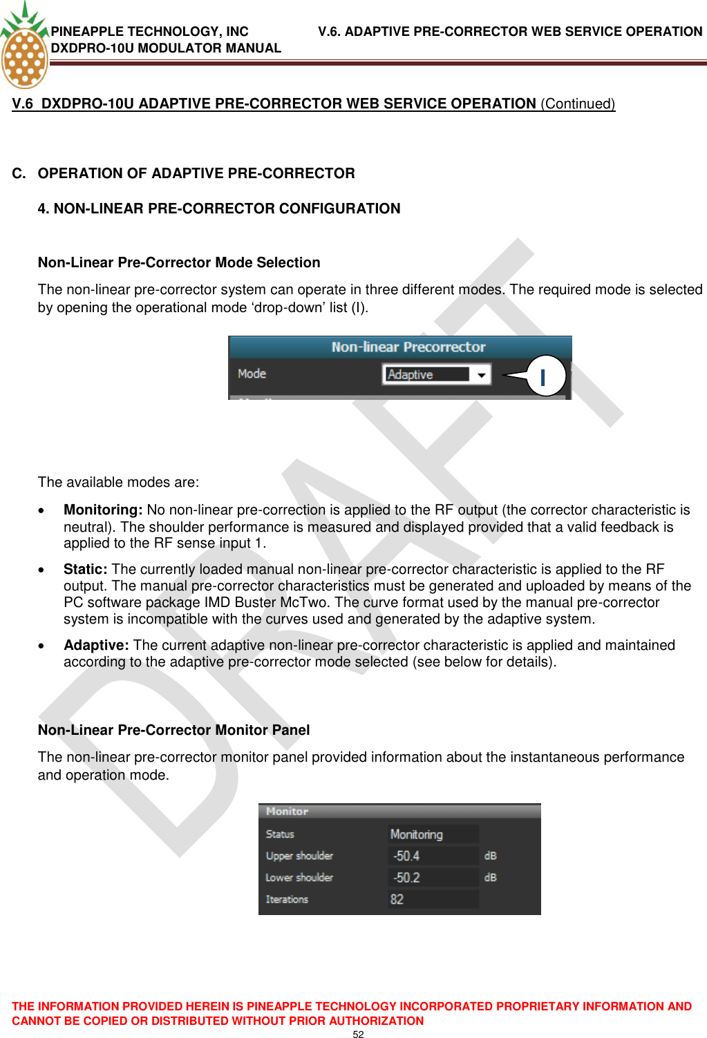 PINEAPPLE TECHNOLOGY, INC               V.6. ADAPTIVE PRE-CORRECTOR WEB SERVICE OPERATION DXDPRO-10U MODULATOR MANUAL  THE INFORMATION PROVIDED HEREIN IS PINEAPPLE TECHNOLOGY INCORPORATED PROPRIETARY INFORMATION AND CANNOT BE COPIED OR DISTRIBUTED WITHOUT PRIOR AUTHORIZATION 52  V.6  DXDPRO-10U ADAPTIVE PRE-CORRECTOR WEB SERVICE OPERATION (Continued)  C.  OPERATION OF ADAPTIVE PRE-CORRECTOR 4. NON-LINEAR PRE-CORRECTOR CONFIGURATION  Non-Linear Pre-Corrector Mode Selection The non-linear pre-corrector system can operate in three different modes. The required mode is selected by opening the operational mode ‗drop-down‘ list (I).        The available modes are:   Monitoring: No non-linear pre-correction is applied to the RF output (the corrector characteristic is neutral). The shoulder performance is measured and displayed provided that a valid feedback is applied to the RF sense input 1.  Static: The currently loaded manual non-linear pre-corrector characteristic is applied to the RF output. The manual pre-corrector characteristics must be generated and uploaded by means of the PC software package IMD Buster McTwo. The curve format used by the manual pre-corrector system is incompatible with the curves used and generated by the adaptive system.   Adaptive: The current adaptive non-linear pre-corrector characteristic is applied and maintained according to the adaptive pre-corrector mode selected (see below for details).   Non-Linear Pre-Corrector Monitor Panel The non-linear pre-corrector monitor panel provided information about the instantaneous performance and operation mode.       I  I 