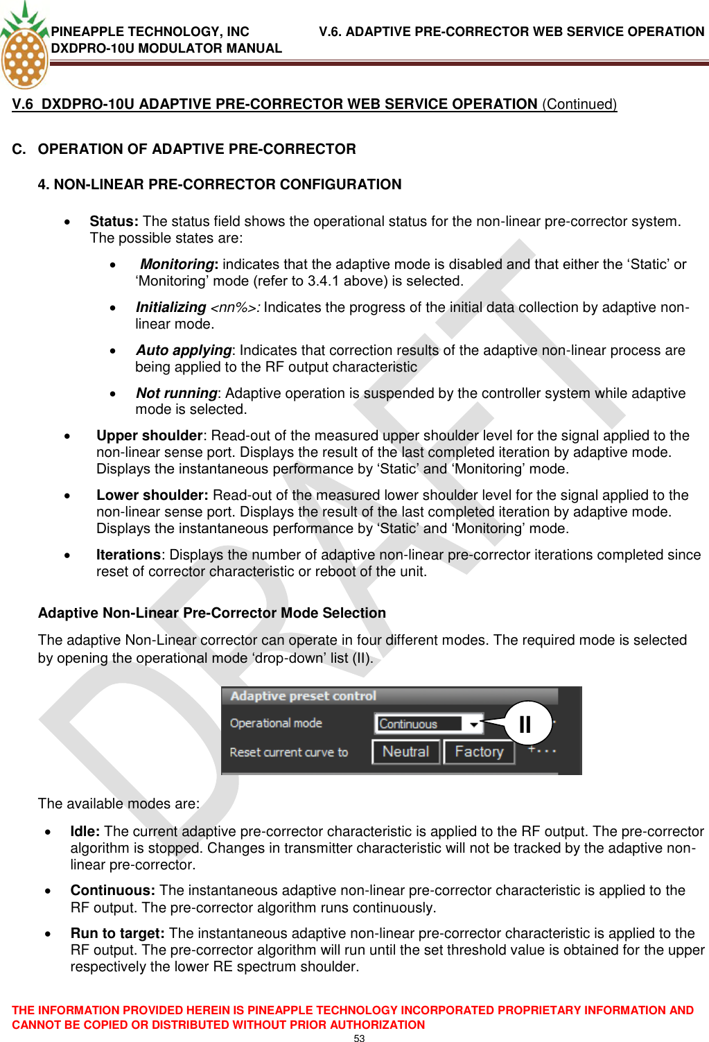 PINEAPPLE TECHNOLOGY, INC               V.6. ADAPTIVE PRE-CORRECTOR WEB SERVICE OPERATION DXDPRO-10U MODULATOR MANUAL  THE INFORMATION PROVIDED HEREIN IS PINEAPPLE TECHNOLOGY INCORPORATED PROPRIETARY INFORMATION AND CANNOT BE COPIED OR DISTRIBUTED WITHOUT PRIOR AUTHORIZATION 53  V.6  DXDPRO-10U ADAPTIVE PRE-CORRECTOR WEB SERVICE OPERATION (Continued) C.  OPERATION OF ADAPTIVE PRE-CORRECTOR 4. NON-LINEAR PRE-CORRECTOR CONFIGURATION  Status: The status field shows the operational status for the non-linear pre-corrector system. The possible states are:    Monitoring: indicates that the adaptive mode is disabled and that either the ‗Static‘ or ‗Monitoring‘ mode (refer to 3.4.1 above) is selected.  Initializing &lt;nn%&gt;: Indicates the progress of the initial data collection by adaptive non-linear mode.   Auto applying: Indicates that correction results of the adaptive non-linear process are being applied to the RF output characteristic   Not running: Adaptive operation is suspended by the controller system while adaptive mode is selected.  Upper shoulder: Read-out of the measured upper shoulder level for the signal applied to the non-linear sense port. Displays the result of the last completed iteration by adaptive mode. Displays the instantaneous performance by ‗Static‘ and ‗Monitoring‘ mode.  Lower shoulder: Read-out of the measured lower shoulder level for the signal applied to the non-linear sense port. Displays the result of the last completed iteration by adaptive mode. Displays the instantaneous performance by ‗Static‘ and ‗Monitoring‘ mode.  Iterations: Displays the number of adaptive non-linear pre-corrector iterations completed since reset of corrector characteristic or reboot of the unit.   Adaptive Non-Linear Pre-Corrector Mode Selection The adaptive Non-Linear corrector can operate in four different modes. The required mode is selected by opening the operational mode ‗drop-down‘ list (II).         The available modes are:  Idle: The current adaptive pre-corrector characteristic is applied to the RF output. The pre-corrector algorithm is stopped. Changes in transmitter characteristic will not be tracked by the adaptive non-linear pre-corrector.  Continuous: The instantaneous adaptive non-linear pre-corrector characteristic is applied to the RF output. The pre-corrector algorithm runs continuously.  Run to target: The instantaneous adaptive non-linear pre-corrector characteristic is applied to the RF output. The pre-corrector algorithm will run until the set threshold value is obtained for the upper respectively the lower RE spectrum shoulder.    II 