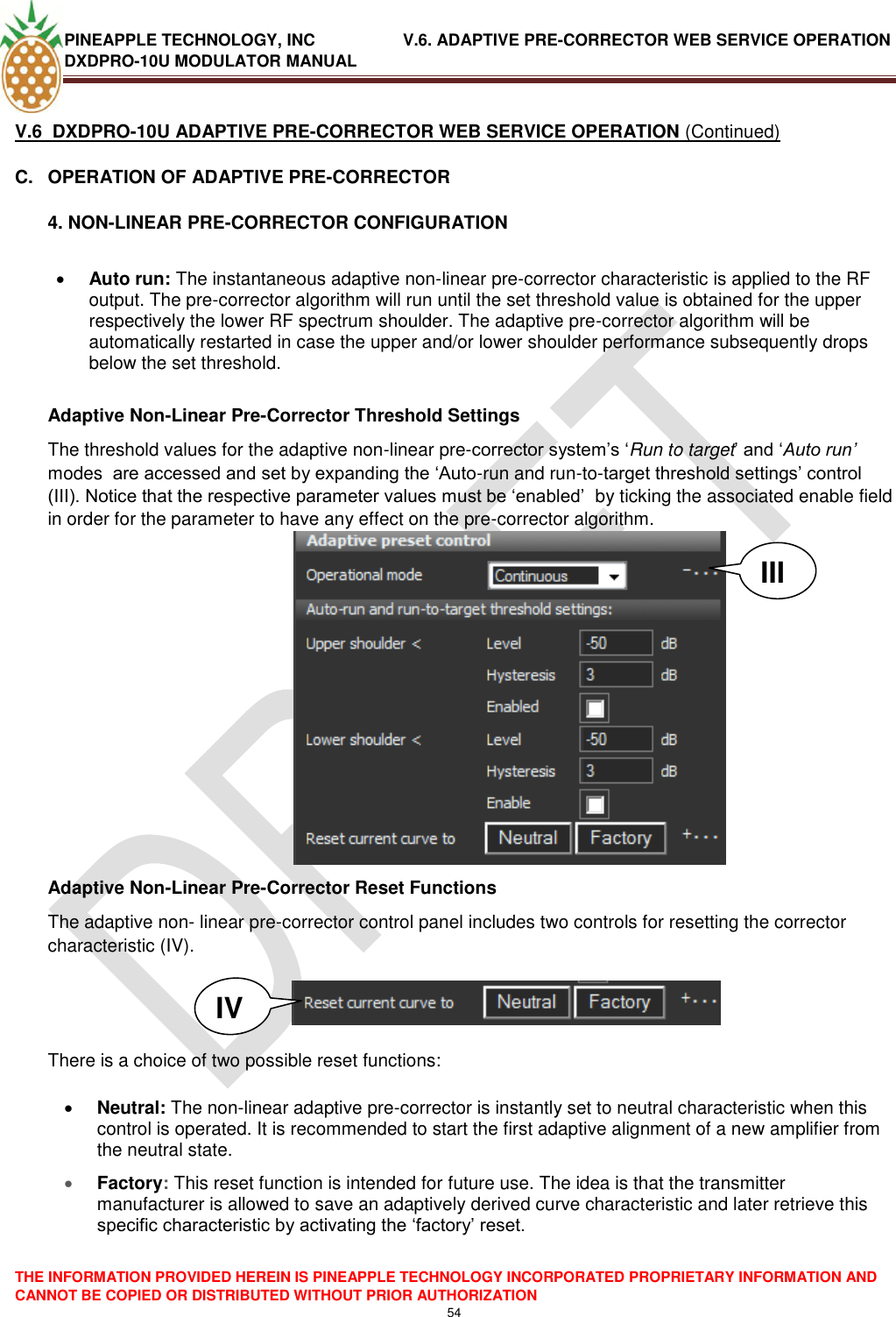 PINEAPPLE TECHNOLOGY, INC               V.6. ADAPTIVE PRE-CORRECTOR WEB SERVICE OPERATION DXDPRO-10U MODULATOR MANUAL  THE INFORMATION PROVIDED HEREIN IS PINEAPPLE TECHNOLOGY INCORPORATED PROPRIETARY INFORMATION AND CANNOT BE COPIED OR DISTRIBUTED WITHOUT PRIOR AUTHORIZATION 54  V.6  DXDPRO-10U ADAPTIVE PRE-CORRECTOR WEB SERVICE OPERATION (Continued) C.  OPERATION OF ADAPTIVE PRE-CORRECTOR 4. NON-LINEAR PRE-CORRECTOR CONFIGURATION    Auto run: The instantaneous adaptive non-linear pre-corrector characteristic is applied to the RF output. The pre-corrector algorithm will run until the set threshold value is obtained for the upper respectively the lower RF spectrum shoulder. The adaptive pre-corrector algorithm will be automatically restarted in case the upper and/or lower shoulder performance subsequently drops below the set threshold.    Adaptive Non-Linear Pre-Corrector Threshold Settings The threshold values for the adaptive non-linear pre-corrector system‘s ‗Run to target‘ and ‗Auto run’ modes  are accessed and set by expanding the ‗Auto-run and run-to-target threshold settings‘ control (III). Notice that the respective parameter values must be ‗enabled‘  by ticking the associated enable field in order for the parameter to have any effect on the pre-corrector algorithm.    Adaptive Non-Linear Pre-Corrector Reset Functions The adaptive non- linear pre-corrector control panel includes two controls for resetting the corrector characteristic (IV).     There is a choice of two possible reset functions:   Neutral: The non-linear adaptive pre-corrector is instantly set to neutral characteristic when this control is operated. It is recommended to start the first adaptive alignment of a new amplifier from the neutral state.  Factory: This reset function is intended for future use. The idea is that the transmitter manufacturer is allowed to save an adaptively derived curve characteristic and later retrieve this specific characteristic by activating the ‗factory‘ reset.   III IV 