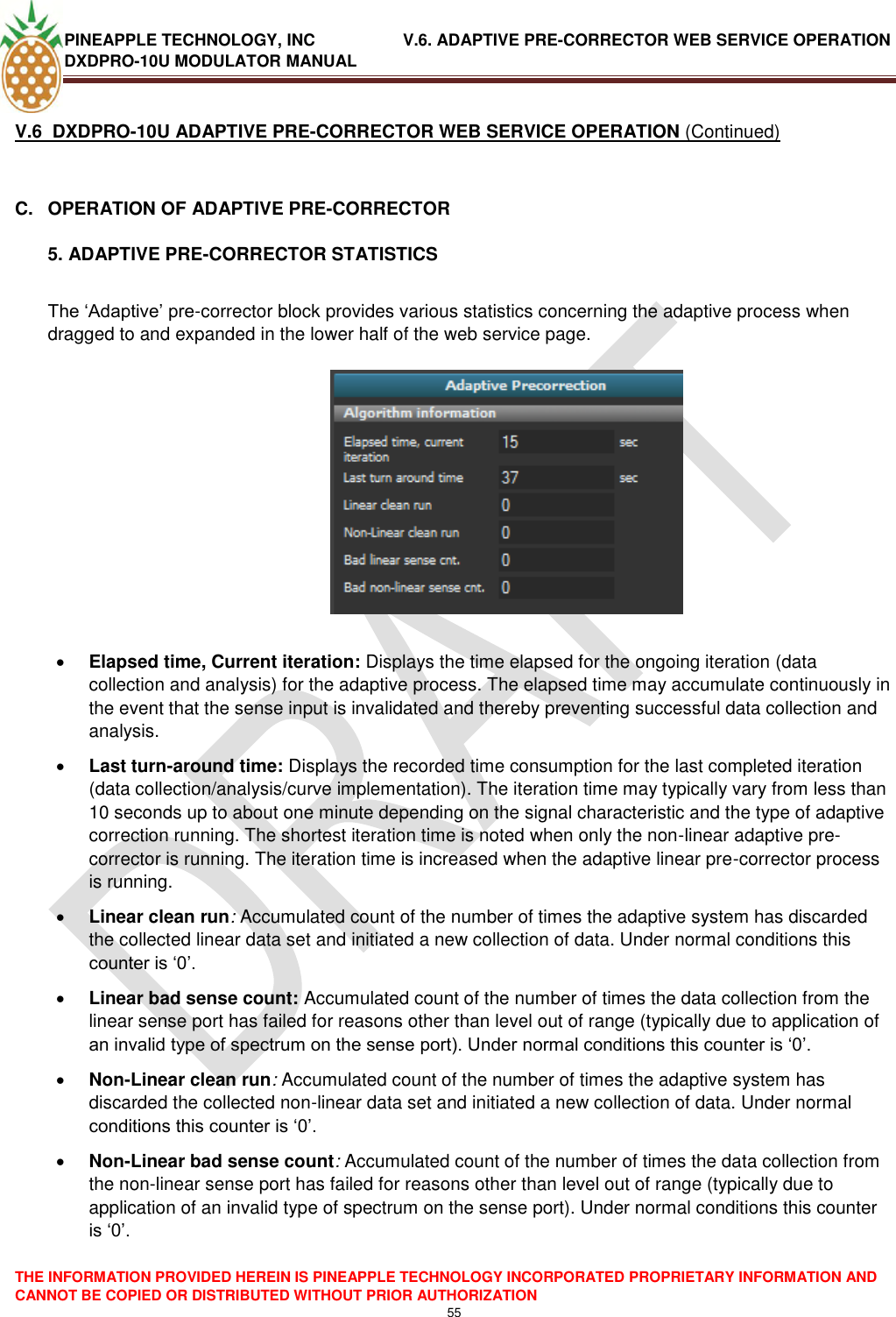 PINEAPPLE TECHNOLOGY, INC               V.6. ADAPTIVE PRE-CORRECTOR WEB SERVICE OPERATION DXDPRO-10U MODULATOR MANUAL  THE INFORMATION PROVIDED HEREIN IS PINEAPPLE TECHNOLOGY INCORPORATED PROPRIETARY INFORMATION AND CANNOT BE COPIED OR DISTRIBUTED WITHOUT PRIOR AUTHORIZATION 55  V.6  DXDPRO-10U ADAPTIVE PRE-CORRECTOR WEB SERVICE OPERATION (Continued)  C.  OPERATION OF ADAPTIVE PRE-CORRECTOR 5. ADAPTIVE PRE-CORRECTOR STATISTICS  The ‗Adaptive‘ pre-corrector block provides various statistics concerning the adaptive process when dragged to and expanded in the lower half of the web service page.      Elapsed time, Current iteration: Displays the time elapsed for the ongoing iteration (data collection and analysis) for the adaptive process. The elapsed time may accumulate continuously in the event that the sense input is invalidated and thereby preventing successful data collection and analysis.  Last turn-around time: Displays the recorded time consumption for the last completed iteration (data collection/analysis/curve implementation). The iteration time may typically vary from less than 10 seconds up to about one minute depending on the signal characteristic and the type of adaptive correction running. The shortest iteration time is noted when only the non-linear adaptive pre-corrector is running. The iteration time is increased when the adaptive linear pre-corrector process is running.  Linear clean run: Accumulated count of the number of times the adaptive system has discarded the collected linear data set and initiated a new collection of data. Under normal conditions this counter is ‗0‘.   Linear bad sense count: Accumulated count of the number of times the data collection from the linear sense port has failed for reasons other than level out of range (typically due to application of an invalid type of spectrum on the sense port). Under normal conditions this counter is ‗0‘.  Non-Linear clean run: Accumulated count of the number of times the adaptive system has discarded the collected non-linear data set and initiated a new collection of data. Under normal conditions this counter is ‗0‘.   Non-Linear bad sense count: Accumulated count of the number of times the data collection from the non-linear sense port has failed for reasons other than level out of range (typically due to application of an invalid type of spectrum on the sense port). Under normal conditions this counter is ‗0‘.  