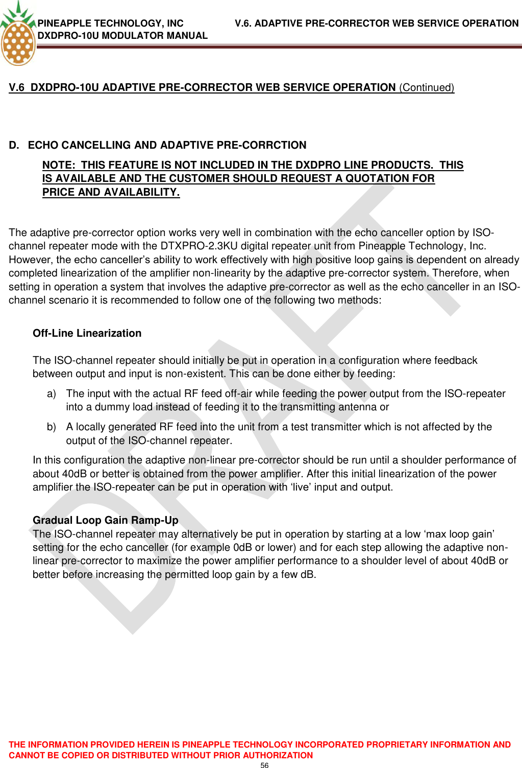 PINEAPPLE TECHNOLOGY, INC               V.6. ADAPTIVE PRE-CORRECTOR WEB SERVICE OPERATION DXDPRO-10U MODULATOR MANUAL  THE INFORMATION PROVIDED HEREIN IS PINEAPPLE TECHNOLOGY INCORPORATED PROPRIETARY INFORMATION AND CANNOT BE COPIED OR DISTRIBUTED WITHOUT PRIOR AUTHORIZATION 56   V.6  DXDPRO-10U ADAPTIVE PRE-CORRECTOR WEB SERVICE OPERATION (Continued)  D.  ECHO CANCELLING AND ADAPTIVE PRE-CORRCTION NOTE:  THIS FEATURE IS NOT INCLUDED IN THE DXDPRO LINE PRODUCTS.  THIS IS AVAILABLE AND THE CUSTOMER SHOULD REQUEST A QUOTATION FOR PRICE AND AVAILABILITY.   The adaptive pre-corrector option works very well in combination with the echo canceller option by ISO-channel repeater mode with the DTXPRO-2.3KU digital repeater unit from Pineapple Technology, Inc. However, the echo canceller‘s ability to work effectively with high positive loop gains is dependent on already completed linearization of the amplifier non-linearity by the adaptive pre-corrector system. Therefore, when setting in operation a system that involves the adaptive pre-corrector as well as the echo canceller in an ISO-channel scenario it is recommended to follow one of the following two methods:  Off-Line Linearization  The ISO-channel repeater should initially be put in operation in a configuration where feedback between output and input is non-existent. This can be done either by feeding: a)  The input with the actual RF feed off-air while feeding the power output from the ISO-repeater into a dummy load instead of feeding it to the transmitting antenna or  b)  A locally generated RF feed into the unit from a test transmitter which is not affected by the output of the ISO-channel repeater. In this configuration the adaptive non-linear pre-corrector should be run until a shoulder performance of about 40dB or better is obtained from the power amplifier. After this initial linearization of the power amplifier the ISO-repeater can be put in operation with ‗live‘ input and output.  Gradual Loop Gain Ramp-Up The ISO-channel repeater may alternatively be put in operation by starting at a low ‗max loop gain‘ setting for the echo canceller (for example 0dB or lower) and for each step allowing the adaptive non-linear pre-corrector to maximize the power amplifier performance to a shoulder level of about 40dB or better before increasing the permitted loop gain by a few dB.                 