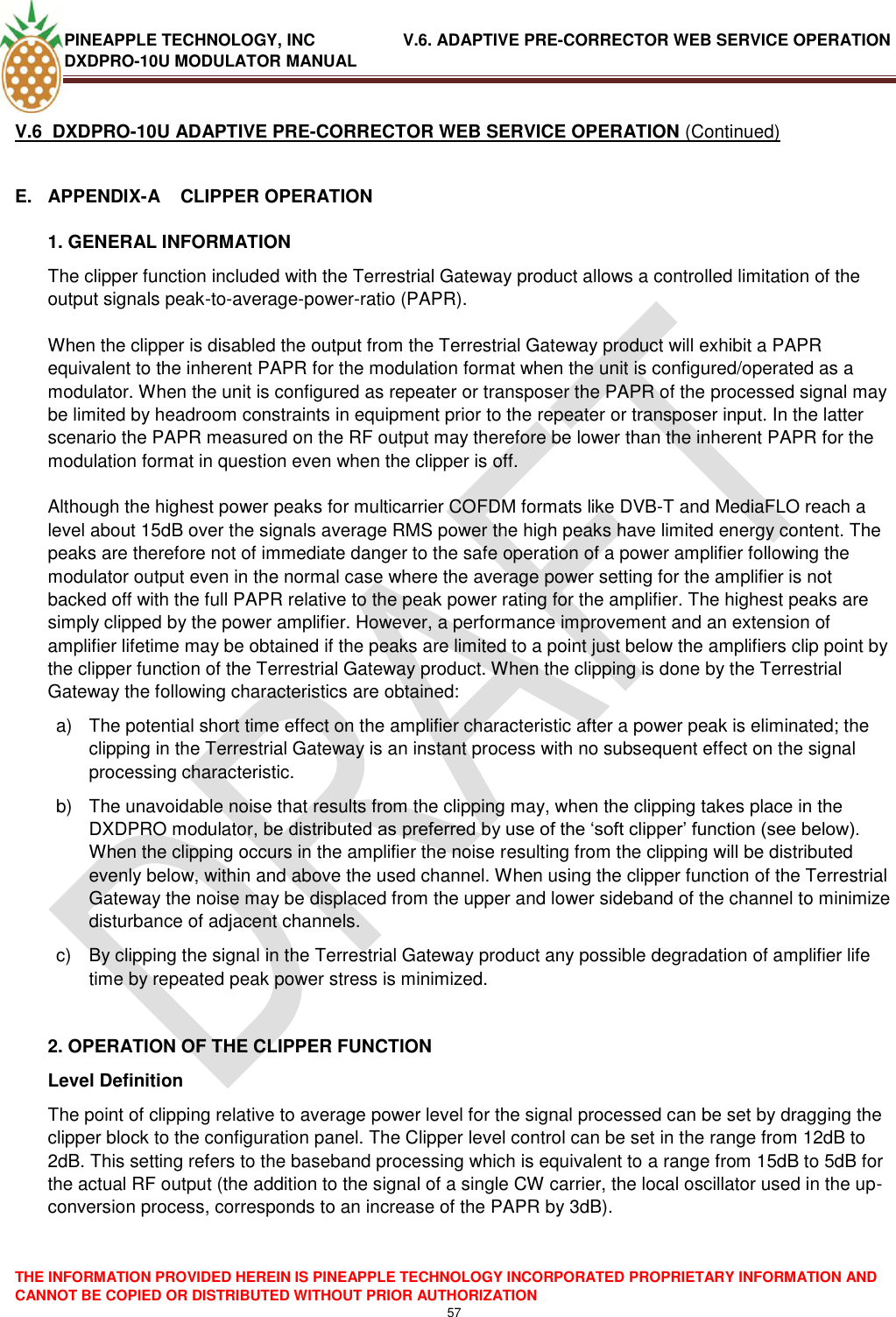 PINEAPPLE TECHNOLOGY, INC               V.6. ADAPTIVE PRE-CORRECTOR WEB SERVICE OPERATION DXDPRO-10U MODULATOR MANUAL  THE INFORMATION PROVIDED HEREIN IS PINEAPPLE TECHNOLOGY INCORPORATED PROPRIETARY INFORMATION AND CANNOT BE COPIED OR DISTRIBUTED WITHOUT PRIOR AUTHORIZATION 57  V.6  DXDPRO-10U ADAPTIVE PRE-CORRECTOR WEB SERVICE OPERATION (Continued)  E.  APPENDIX-A    CLIPPER OPERATION 1. GENERAL INFORMATION The clipper function included with the Terrestrial Gateway product allows a controlled limitation of the output signals peak-to-average-power-ratio (PAPR).  When the clipper is disabled the output from the Terrestrial Gateway product will exhibit a PAPR equivalent to the inherent PAPR for the modulation format when the unit is configured/operated as a modulator. When the unit is configured as repeater or transposer the PAPR of the processed signal may be limited by headroom constraints in equipment prior to the repeater or transposer input. In the latter scenario the PAPR measured on the RF output may therefore be lower than the inherent PAPR for the modulation format in question even when the clipper is off.  Although the highest power peaks for multicarrier COFDM formats like DVB-T and MediaFLO reach a level about 15dB over the signals average RMS power the high peaks have limited energy content. The peaks are therefore not of immediate danger to the safe operation of a power amplifier following the modulator output even in the normal case where the average power setting for the amplifier is not backed off with the full PAPR relative to the peak power rating for the amplifier. The highest peaks are simply clipped by the power amplifier. However, a performance improvement and an extension of amplifier lifetime may be obtained if the peaks are limited to a point just below the amplifiers clip point by the clipper function of the Terrestrial Gateway product. When the clipping is done by the Terrestrial Gateway the following characteristics are obtained: a)  The potential short time effect on the amplifier characteristic after a power peak is eliminated; the clipping in the Terrestrial Gateway is an instant process with no subsequent effect on the signal processing characteristic. b)  The unavoidable noise that results from the clipping may, when the clipping takes place in the DXDPRO modulator, be distributed as preferred by use of the ‗soft clipper‘ function (see below).  When the clipping occurs in the amplifier the noise resulting from the clipping will be distributed evenly below, within and above the used channel. When using the clipper function of the Terrestrial Gateway the noise may be displaced from the upper and lower sideband of the channel to minimize disturbance of adjacent channels. c)  By clipping the signal in the Terrestrial Gateway product any possible degradation of amplifier life time by repeated peak power stress is minimized.  2. OPERATION OF THE CLIPPER FUNCTION Level Definition The point of clipping relative to average power level for the signal processed can be set by dragging the clipper block to the configuration panel. The Clipper level control can be set in the range from 12dB to 2dB. This setting refers to the baseband processing which is equivalent to a range from 15dB to 5dB for the actual RF output (the addition to the signal of a single CW carrier, the local oscillator used in the up-conversion process, corresponds to an increase of the PAPR by 3dB).   