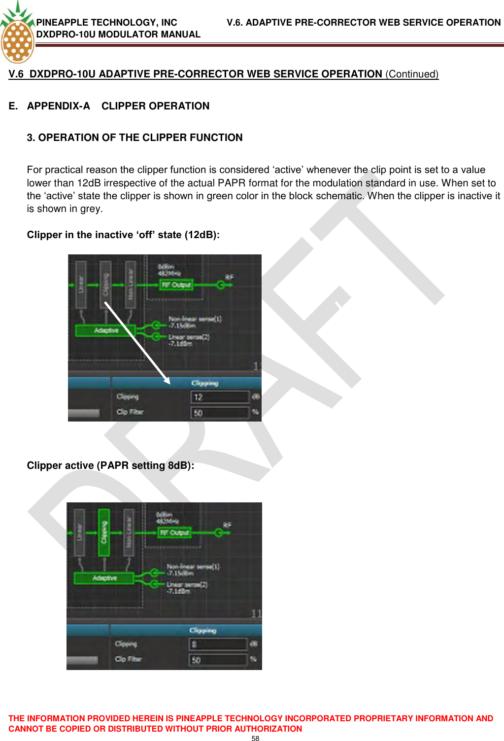 PINEAPPLE TECHNOLOGY, INC               V.6. ADAPTIVE PRE-CORRECTOR WEB SERVICE OPERATION DXDPRO-10U MODULATOR MANUAL  THE INFORMATION PROVIDED HEREIN IS PINEAPPLE TECHNOLOGY INCORPORATED PROPRIETARY INFORMATION AND CANNOT BE COPIED OR DISTRIBUTED WITHOUT PRIOR AUTHORIZATION 58  V.6  DXDPRO-10U ADAPTIVE PRE-CORRECTOR WEB SERVICE OPERATION (Continued) E.  APPENDIX-A    CLIPPER OPERATION  3. OPERATION OF THE CLIPPER FUNCTION  For practical reason the clipper function is considered ‗active‘ whenever the clip point is set to a value lower than 12dB irrespective of the actual PAPR format for the modulation standard in use. When set to the ‗active‘ state the clipper is shown in green color in the block schematic. When the clipper is inactive it is shown in grey.   Clipper in the inactive ‘off’ state (12dB):                                    Clipper active (PAPR setting 8dB):   