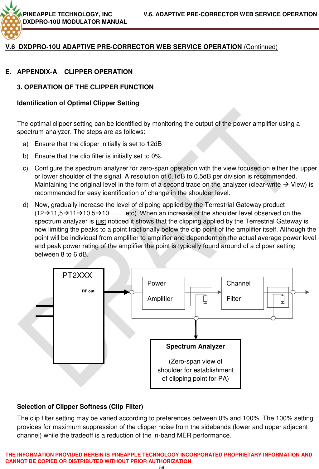 PINEAPPLE TECHNOLOGY, INC               V.6. ADAPTIVE PRE-CORRECTOR WEB SERVICE OPERATION DXDPRO-10U MODULATOR MANUAL  THE INFORMATION PROVIDED HEREIN IS PINEAPPLE TECHNOLOGY INCORPORATED PROPRIETARY INFORMATION AND CANNOT BE COPIED OR DISTRIBUTED WITHOUT PRIOR AUTHORIZATION 59  V.6  DXDPRO-10U ADAPTIVE PRE-CORRECTOR WEB SERVICE OPERATION (Continued)  E.  APPENDIX-A    CLIPPER OPERATION 3. OPERATION OF THE CLIPPER FUNCTION Identification of Optimal Clipper Setting  The optimal clipper setting can be identified by monitoring the output of the power amplifier using a spectrum analyzer. The steps are as follows: a)  Ensure that the clipper initially is set to 12dB b)  Ensure that the clip filter is initially set to 0%. c)  Configure the spectrum analyzer for zero-span operation with the view focused on either the upper or lower shoulder of the signal. A resolution of 0.1dB to 0.5dB per division is recommended. Maintaining the original level in the form of a second trace on the analyzer (clear-write  View) is recommended for easy identification of change in the shoulder level. d)  Now, gradually increase the level of clipping applied by the Terrestrial Gateway product (1211,51110,510……..etc). When an increase of the shoulder level observed on the spectrum analyzer is just noticed it shows that the clipping applied by the Terrestrial Gateway is now limiting the peaks to a point fractionally below the clip point of the amplifier itself. Although the point will be individual from amplifier to amplifier and dependent on the actual average power level and peak power rating of the amplifier the point is typically found around of a clipper setting between 8 to 6 dB.                     Selection of Clipper Softness (Clip Filter) The clip filter setting may be varied according to preferences between 0% and 100%. The 100% setting provides for maximum suppression of the clipper noise from the sidebands (lower and upper adjacent channel) while the tradeoff is a reduction of the in-band MER performance.   PT2XXX             Power Amplifier Channel Filter     RF out   Spectrum Analyzer (Zero-span view of shoulder for establishment of clipping point for PA) 