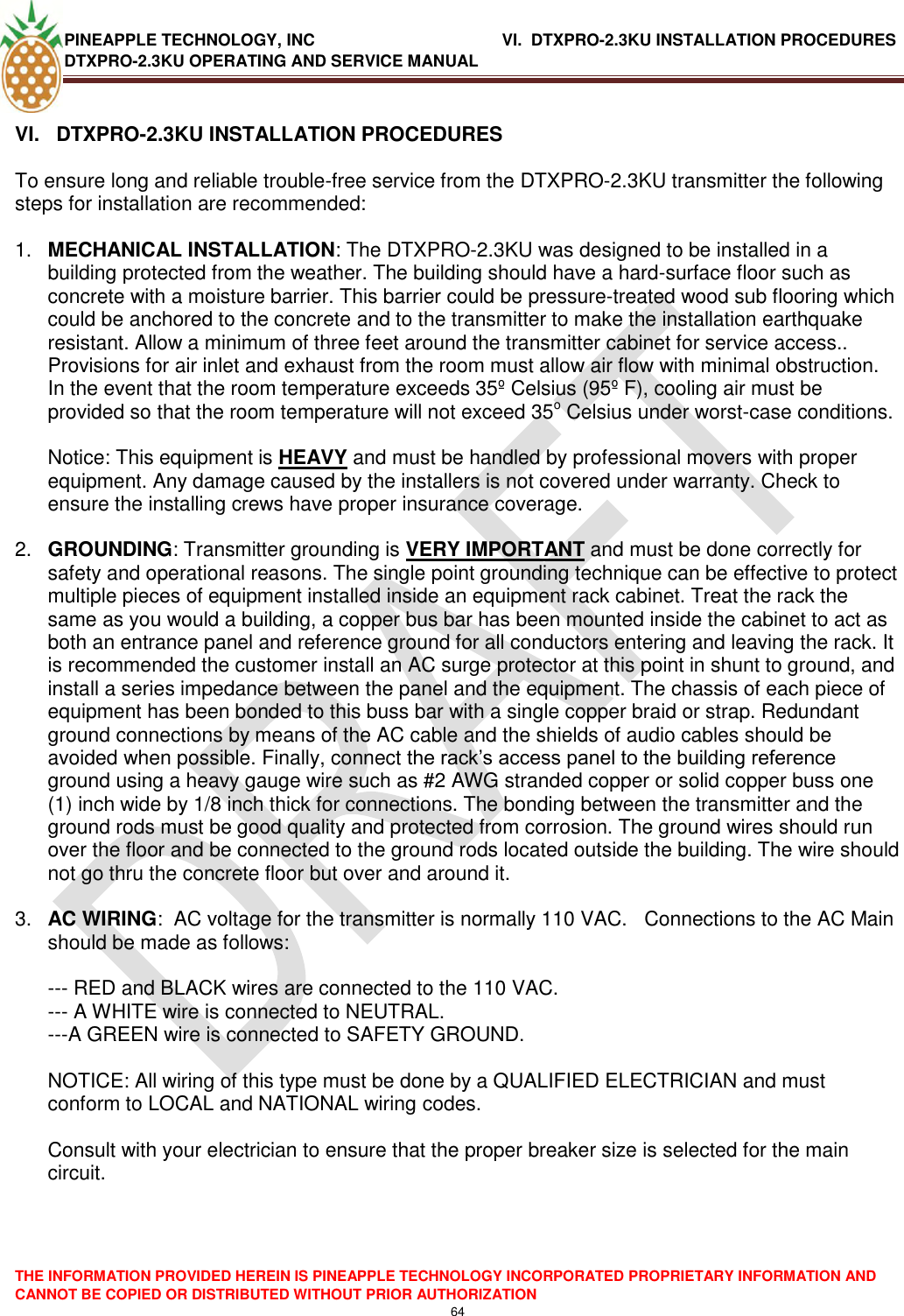 PINEAPPLE TECHNOLOGY, INC             VI.  DTXPRO-2.3KU INSTALLATION PROCEDURES DTXPRO-2.3KU OPERATING AND SERVICE MANUAL  THE INFORMATION PROVIDED HEREIN IS PINEAPPLE TECHNOLOGY INCORPORATED PROPRIETARY INFORMATION AND CANNOT BE COPIED OR DISTRIBUTED WITHOUT PRIOR AUTHORIZATION 64   VI.   DTXPRO-2.3KU INSTALLATION PROCEDURES  To ensure long and reliable trouble-free service from the DTXPRO-2.3KU transmitter the following steps for installation are recommended:   1. MECHANICAL INSTALLATION: The DTXPRO-2.3KU was designed to be installed in a building protected from the weather. The building should have a hard-surface floor such as concrete with a moisture barrier. This barrier could be pressure-treated wood sub flooring which could be anchored to the concrete and to the transmitter to make the installation earthquake resistant. Allow a minimum of three feet around the transmitter cabinet for service access.. Provisions for air inlet and exhaust from the room must allow air flow with minimal obstruction. In the event that the room temperature exceeds 35º Celsius (95º F), cooling air must be provided so that the room temperature will not exceed 35o Celsius under worst-case conditions.   Notice: This equipment is HEAVY and must be handled by professional movers with proper equipment. Any damage caused by the installers is not covered under warranty. Check to ensure the installing crews have proper insurance coverage.  2. GROUNDING: Transmitter grounding is VERY IMPORTANT and must be done correctly for safety and operational reasons. The single point grounding technique can be effective to protect multiple pieces of equipment installed inside an equipment rack cabinet. Treat the rack the same as you would a building, a copper bus bar has been mounted inside the cabinet to act as both an entrance panel and reference ground for all conductors entering and leaving the rack. It is recommended the customer install an AC surge protector at this point in shunt to ground, and install a series impedance between the panel and the equipment. The chassis of each piece of equipment has been bonded to this buss bar with a single copper braid or strap. Redundant ground connections by means of the AC cable and the shields of audio cables should be avoided when possible. Finally, connect the rack‘s access panel to the building reference ground using a heavy gauge wire such as #2 AWG stranded copper or solid copper buss one (1) inch wide by 1/8 inch thick for connections. The bonding between the transmitter and the ground rods must be good quality and protected from corrosion. The ground wires should run over the floor and be connected to the ground rods located outside the building. The wire should not go thru the concrete floor but over and around it.   3. AC WIRING:  AC voltage for the transmitter is normally 110 VAC.   Connections to the AC Main should be made as follows:   --- RED and BLACK wires are connected to the 110 VAC.  --- A WHITE wire is connected to NEUTRAL.  ---A GREEN wire is connected to SAFETY GROUND.   NOTICE: All wiring of this type must be done by a QUALIFIED ELECTRICIAN and must conform to LOCAL and NATIONAL wiring codes.   Consult with your electrician to ensure that the proper breaker size is selected for the main circuit.   