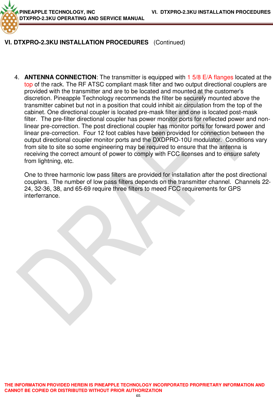 PINEAPPLE TECHNOLOGY, INC             VI.  DTXPRO-2.3KU INSTALLATION PROCEDURES DTXPRO-2.3KU OPERATING AND SERVICE MANUAL  THE INFORMATION PROVIDED HEREIN IS PINEAPPLE TECHNOLOGY INCORPORATED PROPRIETARY INFORMATION AND CANNOT BE COPIED OR DISTRIBUTED WITHOUT PRIOR AUTHORIZATION 65   VI. DTXPRO-2.3KU INSTALLATION PROCEDURES   (Continued)     4. ANTENNA CONNECTION: The transmitter is equipped with 1 5/8 E/A flanges located at the top of the rack. The RF ATSC compliant mask filter and two output directional couplers are provided with the transmitter and are to be located and mounted at the customer&apos;s discretion. Pineapple Technology recommends the filter be securely mounted above the transmitter cabinet but not in a position that could inhibit air circulation from the top of the cabinet. One directional coupler is located pre-mask filter and one is located post-mask filter.  The pre-filter directional coupler has power monitor ports for reflected power and non-linear pre-correction. The post directional coupler has monitor ports for forward power and linear pre-correction.  Four 12 foot cables have been provided for connection between the output directional coupler monitor ports and the DXDPRO-10U modulator.  Conditions vary from site to site so some engineering may be required to ensure that the antenna is receiving the correct amount of power to comply with FCC licenses and to ensure safety from lightning, etc.  One to three harmonic low pass filters are provided for installation after the post directional couplers.  The number of low pass filters depends on the transmitter channel.  Channels 22-24, 32-36, 38, and 65-69 require three filters to meed FCC requirements for GPS interferrance.                     